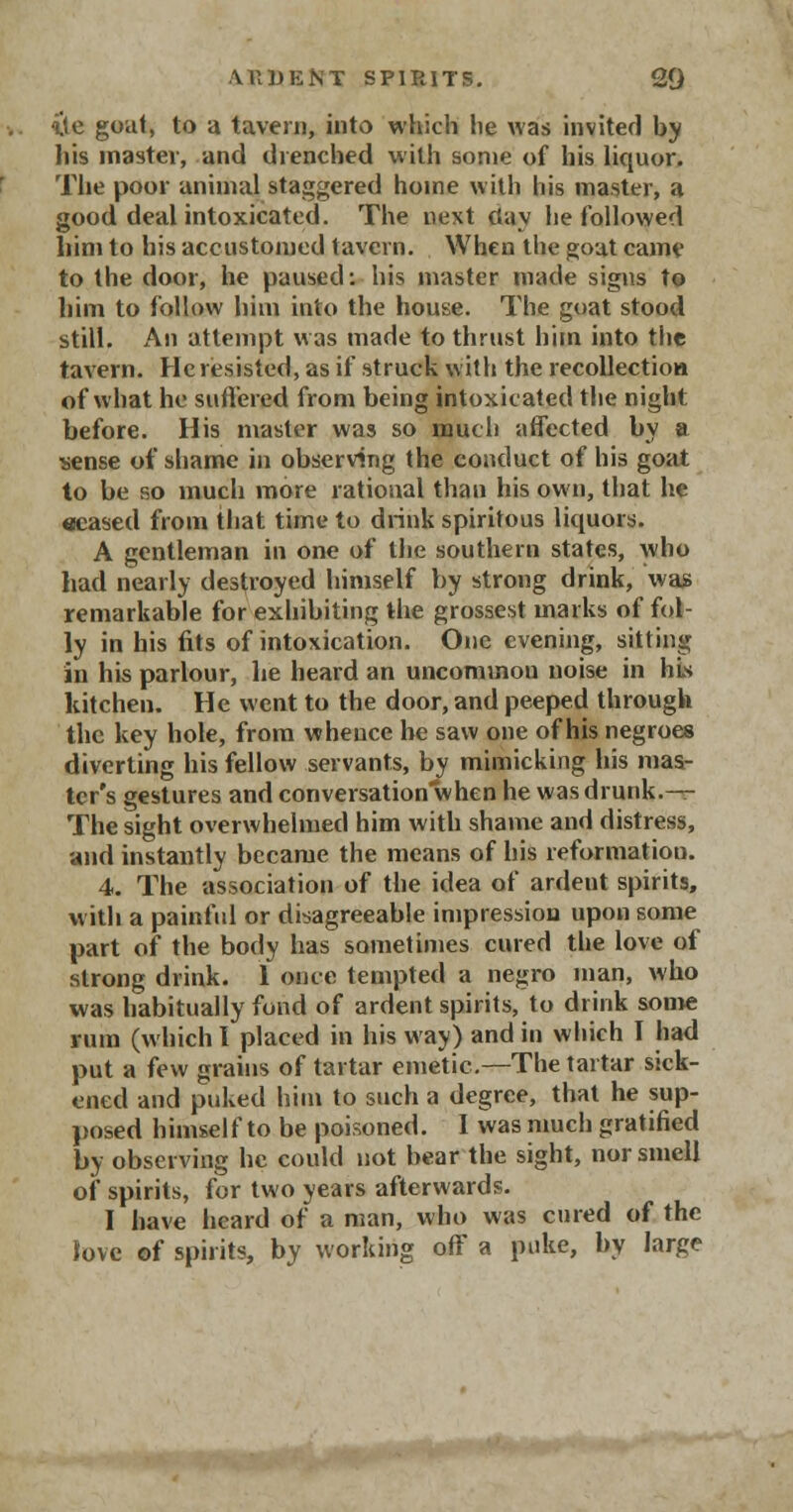 {te goat, to a tavern, into which lie was invited by his inastev, and drenched with some of his liquor. The poor animal staggered home with his master, a good deal intoxicated. The next day he followed him to his accustomed tavern. When the goat came to the door, he paused: his master made signs to him to follow him into the house. The goat stood still. An attempt was made to thrust him into the tavern. He resisted, as if struck with the recollection of what he suffered from being intoxicated the night before. His master was so much affected by a sense of shame in observing the conduct of his goat to be so much more rational than his own, that he acased from that time to drink spiritous liquors. A gentleman in one of the southern states, who had nearly destroyed himself by strong drink, was remarkable for exhibiting the grossest marks of fol- ly in his fits of intoxication. One evening, sitting in his parlour, he heard an uncommon noise in his kitchen. He went to the door, and peeped through the key hole, from whence he saw one of his negroes diverting his fellow servants, by mimicking his mas- ter's gestures and conversationwhen he was drunk.— The sight overwhelmed him with shame and distress, and instantly became the means of his reformation. 4. The association of the idea of ardeut spirits, with a painful or disagreeable impression upon some part of the body has sometimes cured the love of strong drink. 1 once tempted a negro man, who was habitually fond of ardent spirits, to drink some rum (which I placed in his way) and in which I had put a few grains of tartar emetic.—The tartar sick- ened and puked him to such a degree, that he sup- posed himself to be poisoned. I was much gratified by observing he could not bear the sight, nor smell of spirits, for two years afterwards. I have heard of a man, who was cured of the Jove of spirits, by working off a puke, by large