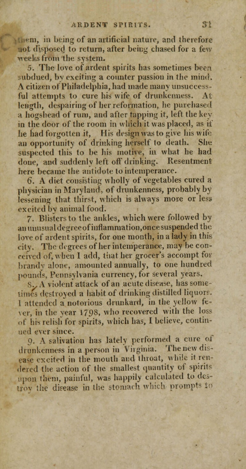 ■em, in being of an artificial nature, and therefore uot disposed to return, after being chased for a few weeks from the system. 5. The love of ardent spirits has sometimes been subdued, by exciting a counter passion in the mind. A citizen of Philadelphia, had made many unsuccess- ful attempts to cure his wife of drunkenness. At length, despairing of her reformation, he purchased a hogshead of rum, and after tapping it, left the key in the door of the room in which it was placed, as if he had forgotten it, His design was to give his wifo an opportunity of drinking herself to death. She suspected this to be his motive, in what he had done, and suddenly left oft drinking. Resentment here became the antidote to intemperance. 6. A diet consisting wholly of vegetables cured a physician in Maryland, of drunkenness, probably by lessening that thirst, which is always more or less excited by animal food. 7. Blisters to the ankles, which were followed by an unusual degreeofinflammation,oncesuspended the love of ardent spirits, for one month, in a lady in this city. The degrees of her intemperance, may be con- reived of,when I add, that her grocer's accompt foj> brandy alone, amounted annually, to one hundred pounds, Pennsylvania currency, for several years. 8y A violent attack of an acute disease, has some- times destroyed a liabit of drinking distilled liquor?. I attended a notorious drunkard, in the yellow fe- ve.r, in the year 1798, who recovered with the loss of his relish for spirits, which has, I believe, contin- ued ever since. o. A salivation has lately performed a cure of drunkenness in a person in Virginia. Theriew dis- ease excited in the mouth and throat, while it ren- dered the action of the smallest quantity of spirits upon them, painful, was happily calculated to des- troy the disease in the stomach which prompts to