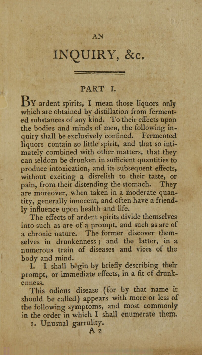 AN INQUIRY, &c. PART I. i5Y ardent spirits, I mean those liquors only which are obtained by distillation from ferment- ed substances of any kind. To their effects upon the bodies and minds of men, the following in- quiry shall be exclusively confined. Fermented liquors contain so little spirit, and tliat so inti- mately combined with other matters, that they can seldom be drunken in sufficient quantities to produce intoxication, and its subsequent effects, without exciting a disrelish to their taste, or pain, from their distending the stomach. They are moreover, when taken in a moderate quan- tity, generally innocent, and often have a friend- ly influence upon health and life. The effects of ardent spirits divide themselves into such as are of a prompt, and such as are of a chronic nature. The former discover them- selves in drunkenness; and the latter, in a numerous train of diseases and vices of the body and mind. I. I shall begin by briefly describing their prompt, or immediate effects, in a fit of drunk- enness. This odious disease (for by that name it should be called) appears with more or less of the following symptoms, and most commonly in the order in which I shall enumerate them» I. Unusual garrulity.