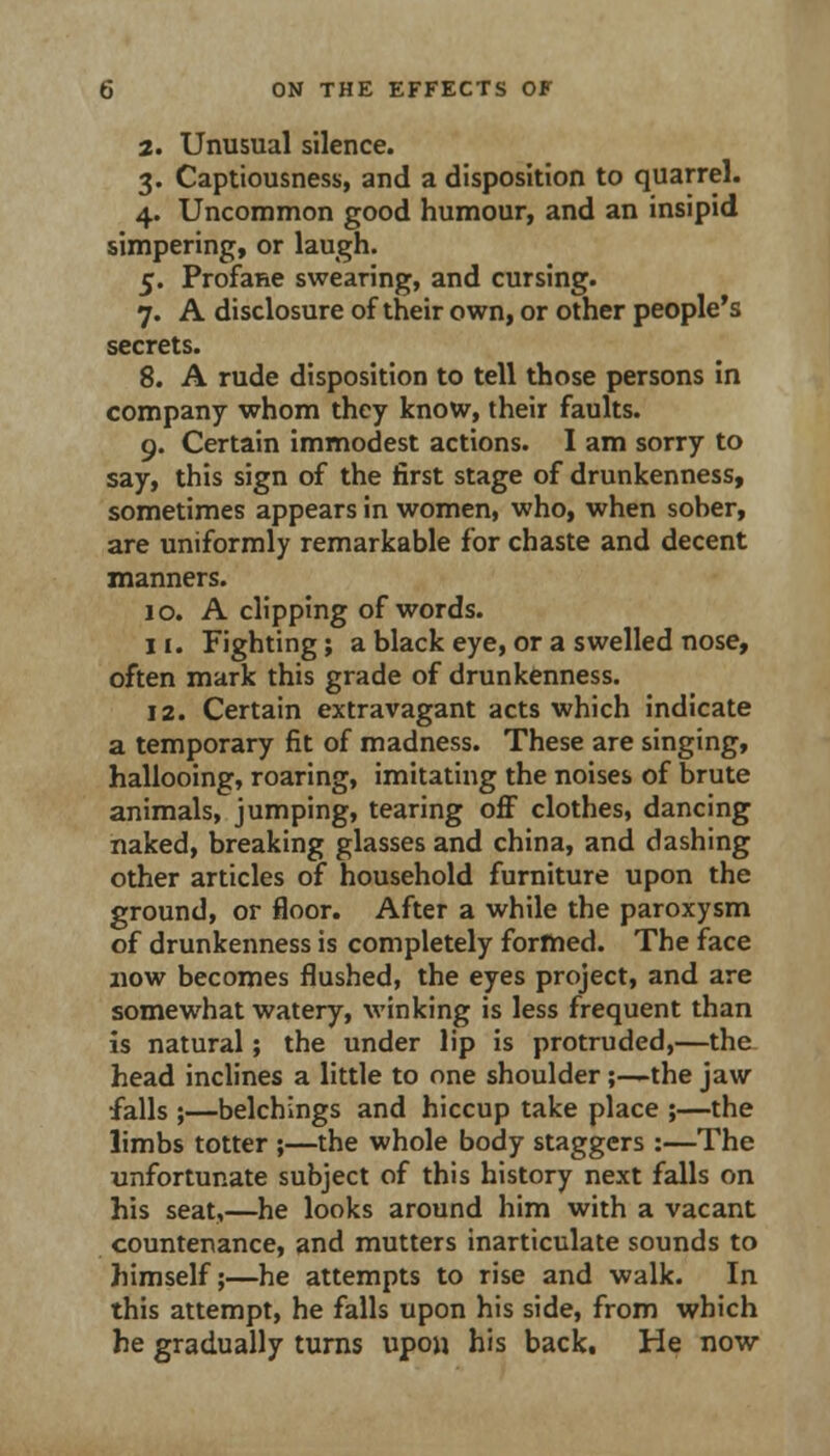 2. Unusual silence. 3. Captiousness, and a disposition to quarrel. 4. Uncommon good humour, and an insipid simpering, or laugh. 5. Profane swearing, and cursing. 7. A disclosure of their own, or other people's secrets. 8. A rude disposition to tell those persons in company whom they know, their faults. 9. Certain immodest actions. 1 am sorry to say, this sign of the first stage of drunkenness, sometimes appears in women, who, when sober, are uniformly remarkable for chaste and decent manners. 10. A clipping of words. 11. Fighting; a black eye, or a swelled nose, often mark this grade of drunkenness. 12. Certain extravagant acts which indicate a temporary fit of madness. These are singing, hallooing, roaring, imitating the noises of brute animals, jumping, tearing oflF clothes, dancing naked, breaking glasses and china, and dashing other articles of household furniture upon the ground, or floor. After a while the paroxysm of drunkenness is completely formed. The face now becomes flushed, the eyes project, and are somewhat watery, winking is less frequent than Is natural; the under lip is protruded,—the. head inclines a little to one shoulder;—the jaw falls ;—belchings and hiccup take place ;—the limbs totter ;—the whole body staggers :—The unfortunate subject of this history next falls on his seat,—he looks around him with a vacant countenance, and mutters inarticulate sounds to himself;—he attempts to rise and walk. In this attempt, he falls upon his side, from which he gradually turns upon his back. He now