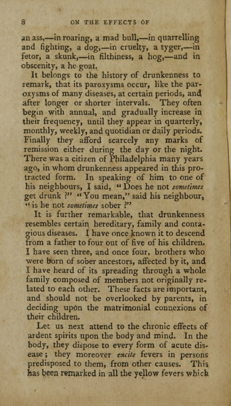 an ass,—in roaring, a mad bull,—in quarrelling and fighting, a dog,—in cruelty, a tyger,—in fetor, a skunk,—in filthiness, a hog,—and in obscenity, a he goat. It belongs to the history of drunkenness to remark, that its paroxysms occur, like the par- oxysms of many diseases, at certain periods, an4 after longer or shorter intervals. They often begin with annual, and gradually increase in their frequency, until they appear in quarterly, monthly, weekly, and quotidian or daily periods. Finally they afford scarcely any marks of remission either during the day or the night. There was a citizen of Philadelphia many years ago, in whom drunkenness appeared in this pro- tracted form. In speaking of him to one of his neighbours, I said,  Does he not sometimes get drunk ?  You mean, said his neighbour,  is he not sometimes sober ? It is further remarkable, that drunkenness resembles certairi hereditary, family and conta- gious diseases. I have once known it to descend from a father to four out of five of his children. I have seen three, and once four, brothers who were born of sober ancestors, affected by it, and I have heard of its spreading through a whole family composed of members not originally re- lated to each other. These facts are important, and should not be overlooked by parents, in deciding upbn the matrimonial connexions of their children. Let us next attend to the chronic effects of ardent spirits upon the body and mind. In the body, they dispose to every form of acute dis- ease ; they moreover excite fevers in persons predisposed to them, from other causes. This has been remarked in all the yellow fevers which