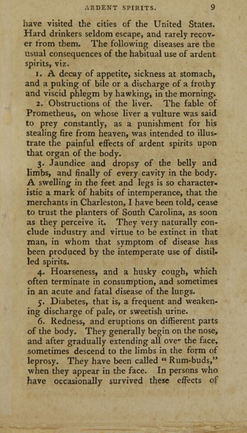 have visited the cities of the United States. Hard drinkers seldom escape, and rarely recov- er from them. The following diseases are the usual consequences of the habitual use of ardent spirits, viz. 1. A decay of appetite, sickness at stomach, and a puking of bile or a discharge of a frothy and viscid phlegm by hawking, in the mornings 2. Obstructions of the liver. The fable of Prometheus, on whose liver a vulture was said to prey constantly, as a punishment for his stealing fire from heaven, was intended to illus- trate the painful effects of ardent spirits upon that organ of the body. 3. Jaundice and dropsy of the belly and limbs, and finally of every cavity in the body. A swelling' in the feet and legs is so character- istic a mark of habits of intemperance, that the merchants in Charleston, I have been told, cease to trust the planters of South Carolina, as soon as they perceive it. They very naturally con- clude industry and virtue to be extinct in that man, in whom that symptom of disease has been produced by the intemperate use of distil- led spirits. 4. Hoarseness, and a husky cough, which often terminate in consumption, and sometimes in an acute and fatal disease of the lur.gs. 5. Diabetes, that is, a frequent and weaken- ing discharge of pale, or sweetish urine. 6. Redness, and eruptions on diffierent parts of the body. They generally begin on the nose, and after gradually extending all ove^ the face, sometimes descend to the limbs in the form of leprosy. They have been called  Rum-buds, ■when they appear in the face. In persons who have occasionally survived these effects of