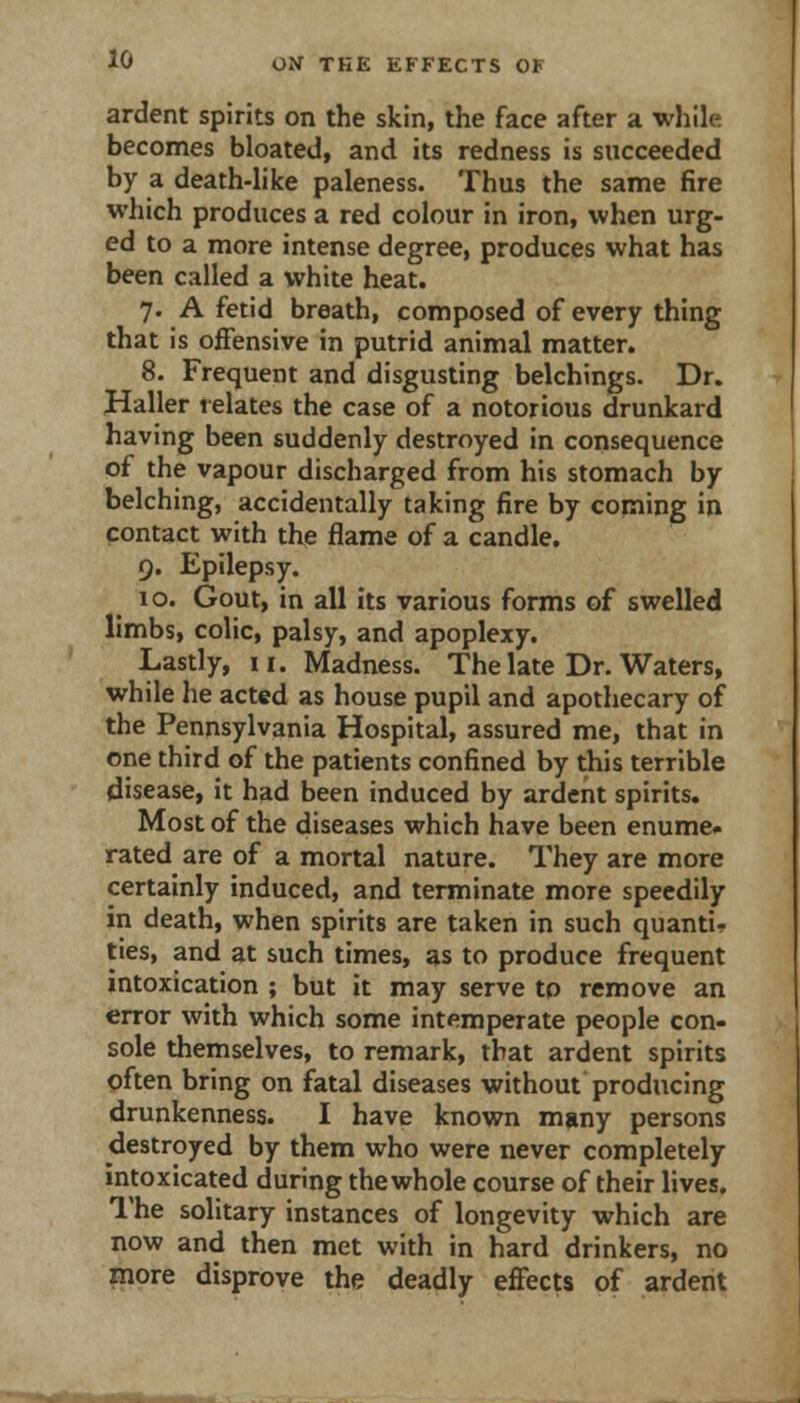 ardent spirits on the skin, the face after a while becomes bloated, and its redness is succeeded by a death-like paleness. Thus the same fire which produces a red colour in iron, when urg- ed to a more intense degree, produces what has been called a white heat. 7. A fetid breath, composed of every thing that is offensive in putrid animal matter. 8. Frequent and disgusting belchings. Dr. Haller relates the case of a notorious drunkard having been suddenly destroyed in consequence of the vapour discharged from his stomach by belching, accidentally taking fire by corning in contact with the flame of a candle. 9. Epilepsy. 10. Gout, in all its various forms of swelled limbs, colic, palsy, and apoplexy. Lastly, II. Madness. The late Dr. Waters, while he acted as house pupil and apothecary of the Pennsylvania Hospital, assured me, that in one third of the patients confined by this terrible disease, it had been induced by ardent spirits. Most of the diseases which have been enume. rated are of a mortal nature. They are more certainly induced, and terminate more speedily in death, when spirits are taken in such quanti^ ties, and at such times, as to produce frequent intoxication ; but it may serve to remove an error with which some intemperate people con- sole themselves, to remark, that ardent spirits often bring on fatal diseases without producing drunkenness. I have known muny persons destroyed by them who were never completely intoxicated during thewhole course of their lives. The solitary instances of longevity which are now and then met with in hard drinkers, no more disprove the deadly effects of ardent