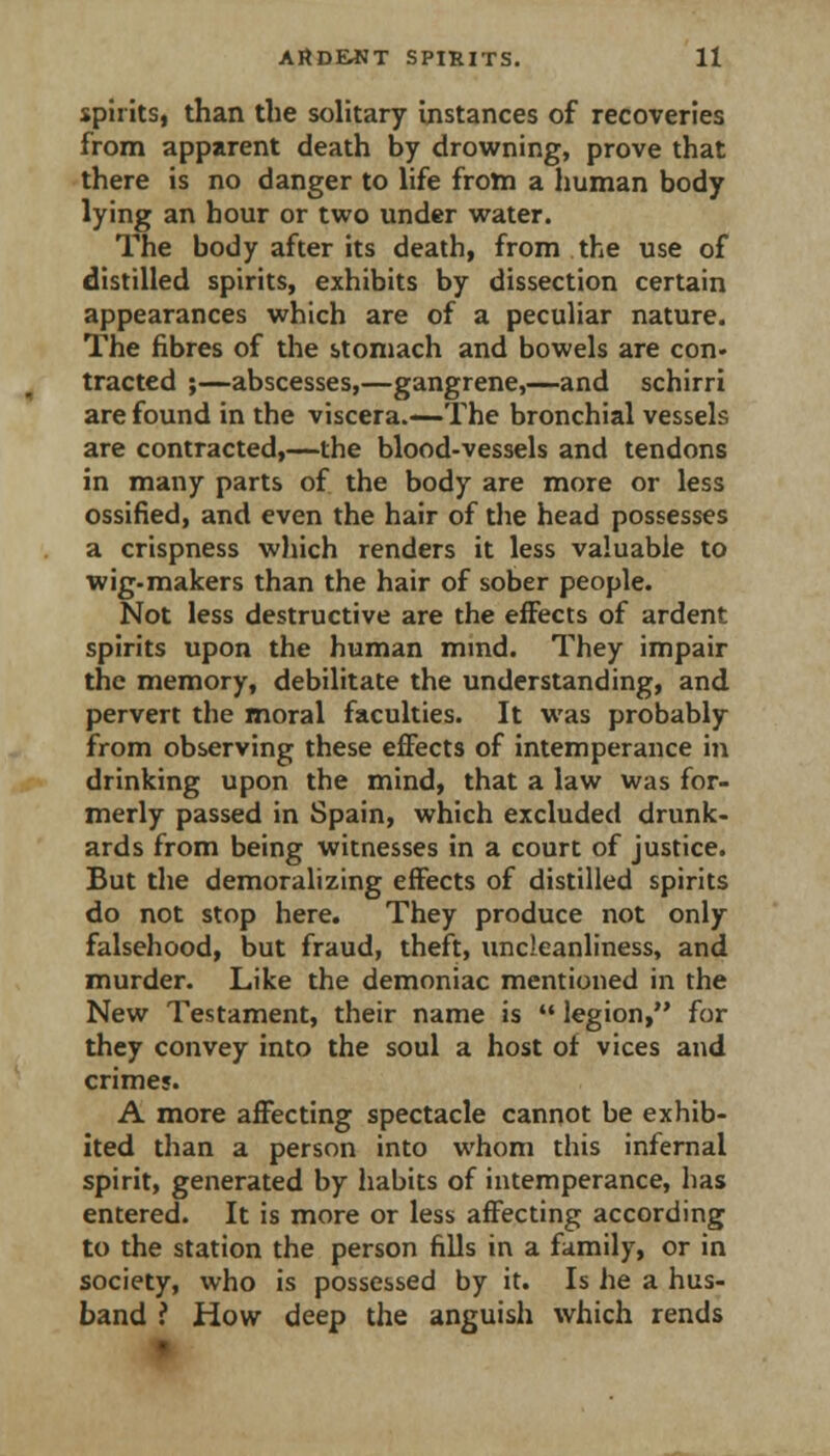 spiritSf than the solitary instances of recoveries from apparent death by drowning, prove that there is no danger to life from a human body lying an hour or two under water. The body after its death, from the use of distilled spirits, exhibits by dissection certain appearances which are of a peculiar nature. The fibres of the stomach and bowels are con. tracted ;—abscesses,—gangrene,—and schirri are found in the viscera.—The bronchial vessels are contracted,—the blood-vessels and tendons in many parts of the body are more or less ossified, and even the hair of the head possesses a crispness wliich renders it less valuable to wig-makers than the hair of sober people. Not less destructive are the effects of ardent spirits upon the human mind. They impair the memory, debilitate the understanding, and pervert the moral faculties. It was probably from observing these eflfects of intemperance in drinking upon the mind, that a law was for- merly passed in Spain, which excluded drunk- ards from being witnesses in a court of justice. But the demoralizing effects of distilled spirits do not stop here. They produce not only falsehood, but fraud, theft, uncleanliness, and murder. Like the demoniac mentioned in the New Testament, their name is  legion, for they convey into the soul a host of vices and crimes. A more affecting spectacle cannot be exhib- ited than a person into whom this infernal spirit, generated by habits of intemperance, has entered. It is more or less affecting according to the station the person fills in a family, or in society, who is possessed by it. Is he a hus- band ? How deep the anguish which rends