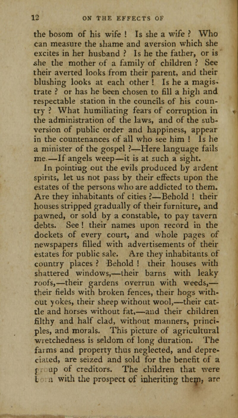the bosom of his wife ! Is she a wife ? Who can measure the shame and aversion which she excites in her husband ? Is he the father, or is she the mother of a family of children ? See their averted looks from their parent, and their blushing looks at each other ! Is he a magis- trate ? or has he been chosen to fill a high and respectable station in the councils of his coun- try ? What humiliating fears of corruption in the administration of the laws, and of the sub- version of public order and happiness, appear in the countenances of all who see him ! Is he a minister of the gospel ?—Here language fails me—If angels weep—it is at such a sight. In pointing out the evils produced by ardent spirits, let us not pass by their effects upon the estates of the persons who are addicted to them. Are they inhabitants of cities ?—Behold ! their houses stripped gradually of their furniture, and pawned, or sold by a constable, to pay tavern debts. See ! their names upon record in the dockets of every court, and whole pages of newspapers filled with advertisements of their estates for public sale. Are they inhabitants of country places ? -Behold ! their houses with shattered windows,—their barns with leaky roofs,—their gardens overrun with weeds,— their fields with broken fences, their hogs with- out yokes, their sheep without wool,—their cat- tle and horses without fat,—and their children filthy and half clad, without maimers, princi- ples, and morals. This picture of agricultural wretchedness is seldom of long duration. The farms and property thus neglected, and depre- ciated, are seized and sold for the benefit of a group of creditors. The children that v/ere ton with the prospect of inheriting them, arr