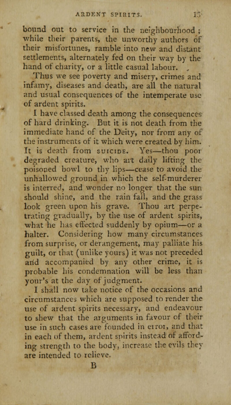 bound out to service In the neighbourhood ; while their parents, the unworthy authors of their misfortunes, ramble into new and distant settlements, alternately fed on their way by the hand of charity, or a little casual labour. , Thus we see poverty and misery, crimes and infamy, diseases and death, are all the natural and usual consequences of the intemperate use of ardent spirits. I have classed death among the consequences of hard drinking. But it is not death from the immediate hand of the Deity, nor from any of the instruments of it which were created by him. It is death from suicide. Yes—thou poor degraded creature, who art daily lifting the poisoned bowl to thy lips—cease to avoid the unhallowed ground in which the self murderer is interred, and wonder no longer that the sun should shine, and the rain fail, and the grass look green upon his grave. Thou art perpe- trating gradually, by the use of ardent spirits, what he has effected suddenly by opium—or a halter. Considering how many circumstances from surprise, or derangement, may palliate his guilt, or that (unlike yours) it was not preceded arid accompanied by any other crime, it is probable his condemnation will be less than your's at the day of judgment. I shall now take notice of the occasions and circumstances which are supposed to render the use of ardent spirits necessary, and endeavour to shew that the arguments in favour of their use in such cases are founded in eiroi, and that in each of them, ardent spirits instead of afford- ing strength to the body, increase the evils they are intended to relieve. B