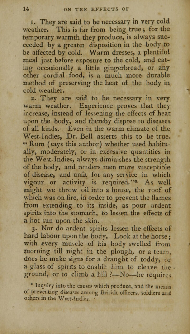 1. They are said to be necessary in very cold weatlier. This is far from being true ; for the temporary warmth they produce, is always suc- ceeded by a greatei disposition in the body to be affected by cold. Warm dresses, a plentiful meal just before exposure to the cold, and eat- ing occasionally a little gingerbread, or any other cordial food, is a much more durable method of preserving the heat of the body in cold weather. 2. They are said to be necessary in very warm weather. Experience proves that they Increase, instead cf lessening the effects of heat upon the body, and thereby dispose to diseases of all kinds. Even in the warm climate of the West-Indies, Dr. Bell asserts this to be true. *' Rum (says this author) whether used habitu- ally, moderately, or in excessive quantities in the West-Indies, always diminishes the strength of the body, and renders men more susceptible of disease, and unfit for any service in which vigour or activity is required.* As well might we throw oil into a house, the roof of which was on fire, in order to prevent the flames from extending to its inside, as pour ardent spirits into the stomach, to lessen the effects cf a hot sun upon the skin. 3. Nor do ardent spirits lessen the effects of hard labour upon the body. Look at the horse; with every muscle of his body swelled froiu morning till night in the plough, or a team, does he make signs for a draught of toddy, or a glass of spirits to enable liim to cleave tlie - ground, or to climb a hill ?—No—he requirc-i • Inquiry into the causes which produce, and the means of preventing diseases among Bntisrh officers, soldiers ai;i others in the Wcst-Indlcs. •