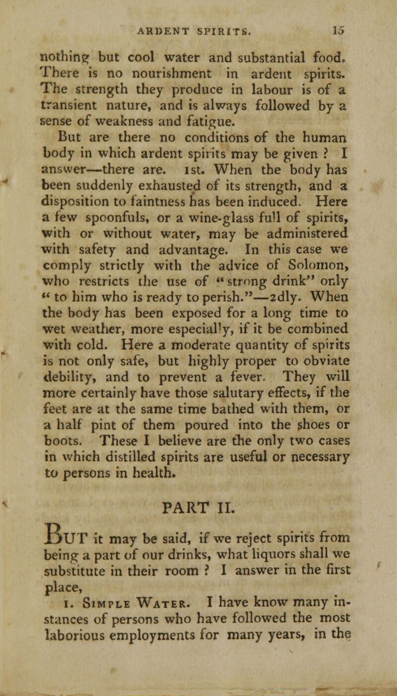 nothine: but cool water and substantial food. There is no nourishment in ardent spirits. The strength they produce in labour is of a transient nature, and is always followed by a sense of weakness and fatigue. But are there no conditions of the human body in which ardent spirits may be given ? I answer—there are. ist. When the body has been suddenly exhausted of its strength, and a disposition to faintness has been induced. Here a few spoonfuls, or a wine-glass fuU of spirits, with or without water, may be administered with safety and advantage. In this case we comply strictly with the advice of Solomon, who restricts the use of  strong drink only ♦' to him who is ready to perish.—2dly. When the body has been exposed for a long time to wet weather, more especially, if it be combined with cold. Here a moderate quantity of spirits is not only safe, but highly proper to obviate debility, and to prevent a fever. They will more certainly have those salutary effects, if the feet are at the same time bathed with them, or a half pint of them poured into the shoes or boots. These I believe are the only two cases in which distilled spirits are useful or necessary to persons in health. PART II. IjUT it may be said, if we reject spirits from being a part of our drinks, what hquors shall we substitute in their room ? I answer in the first place, I. Simple Water. I have know many in- stances of persons who have followed the most laborious employments for many years, in the