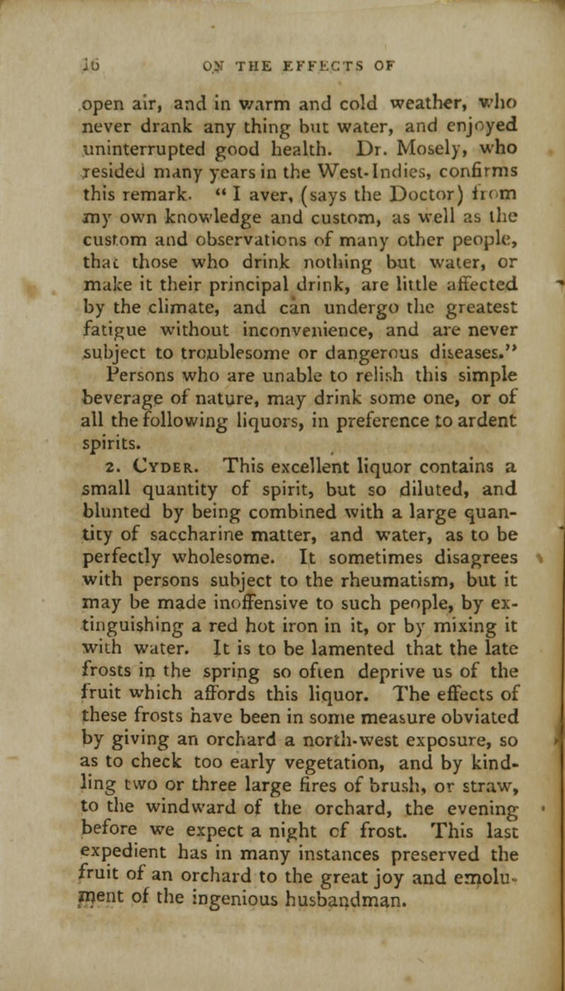 ili 0.51 THE EFFKGTS OF open air, and in v/arm and cold weather, who never drank any thing hut water, and enjoyed uninterrupted good health. Dr. Mosely, who resided many years in the West-Indies, confirms this remark.  I aver, (says the Doctor) horn my own knowledge and custom, as well as the custom and observations of many other peopUi, thac those who drink nothing but water, or make it their principal drink, are little affected by the climate, and can undergo the greatest fatigue without inconvenience, and aie never subject to troublesome or dangerous diseases. Persons who are unable to relish this simple beverage of nature, may drink some one, or of all the following liquors, in preference to ardent spirits. 2. Cyder. This excellent liquor contains a small quantity of spirit, but so diluted, and blunted by being combined with a large quan- tity of saccharine matter, and water, as to be perfectly wholesome. It sometimes disagrees with persons subject to the rheumatism, but it may be made inoffensive to such people, by ex- tinguishing a red hot iron in it, or by mixing it with water. It is to be lamented that the late frosts in the spring so often deprive us of the fruit which affords this liquor. The effects of these frosts have been in some measure obviated by giving an orchard a north-west exposure, so as to check too early vegetation, and by kind- ling two or three large fires of brush, or straw, to the windward of the orchard, the evening before we expect a night cf frost. This last expedient has in many instances preserved the fruit of an orchard to the great joy and emolu- ment of the ingenious husbandman.