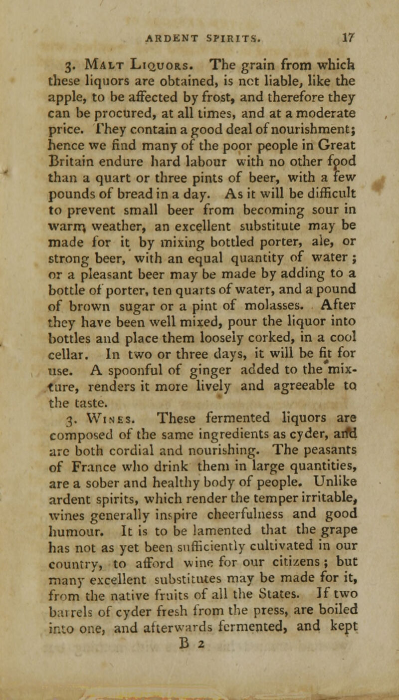 3. Malt Liquors. The grain from which these liquors are obtained, is not liable, like the apple, to be affected by frost, and therefore they can be procured, at all times, and at a moderate price, rhey contain a good deal of nourishment; hence we find many of the poor people in Great Britain endure hard labour with no other food than a quart or three pints of beer, with a few pounds of bread in a day. As it will be difficult to prevent small beer from becoming sour in warir; weather, an excellent substitute may be made for it by mixing bottled porter, ale, or strong beer, with an equal quantity of water ; or a pleasant beer may be made by adding to a bottle of porter, ten quarts of water, and a pound of brown sugar or a pint of molasses. After they have been well mixed, pour the liquor into bottles and place them loosely corked, in a cool cellar. In two or three days, it will be fit for use. A spoonful of ginger added to the mix- ture, renders it more lively and agreeable to the taste. 3. Wines. These fermented liquors are composed of the same ingredients as cyder, aifti are both cordial and nourishing. The peasants of France who drink them in large quantities, are a sober and healthy body of people. Unlike ardent spirits, which render the temper irritable, wines generally inspire cheerfulness and good humour. It is to be lamented that the grape has not as yet been siifiiciently cultivated in our country, to afford wine for our citizens; but many excellent substitutes may be made for it, from the native fruits of all the States. If two barrels of cyder fresh from the press, are boiled into one, and afterwards fermented, and kept B 2