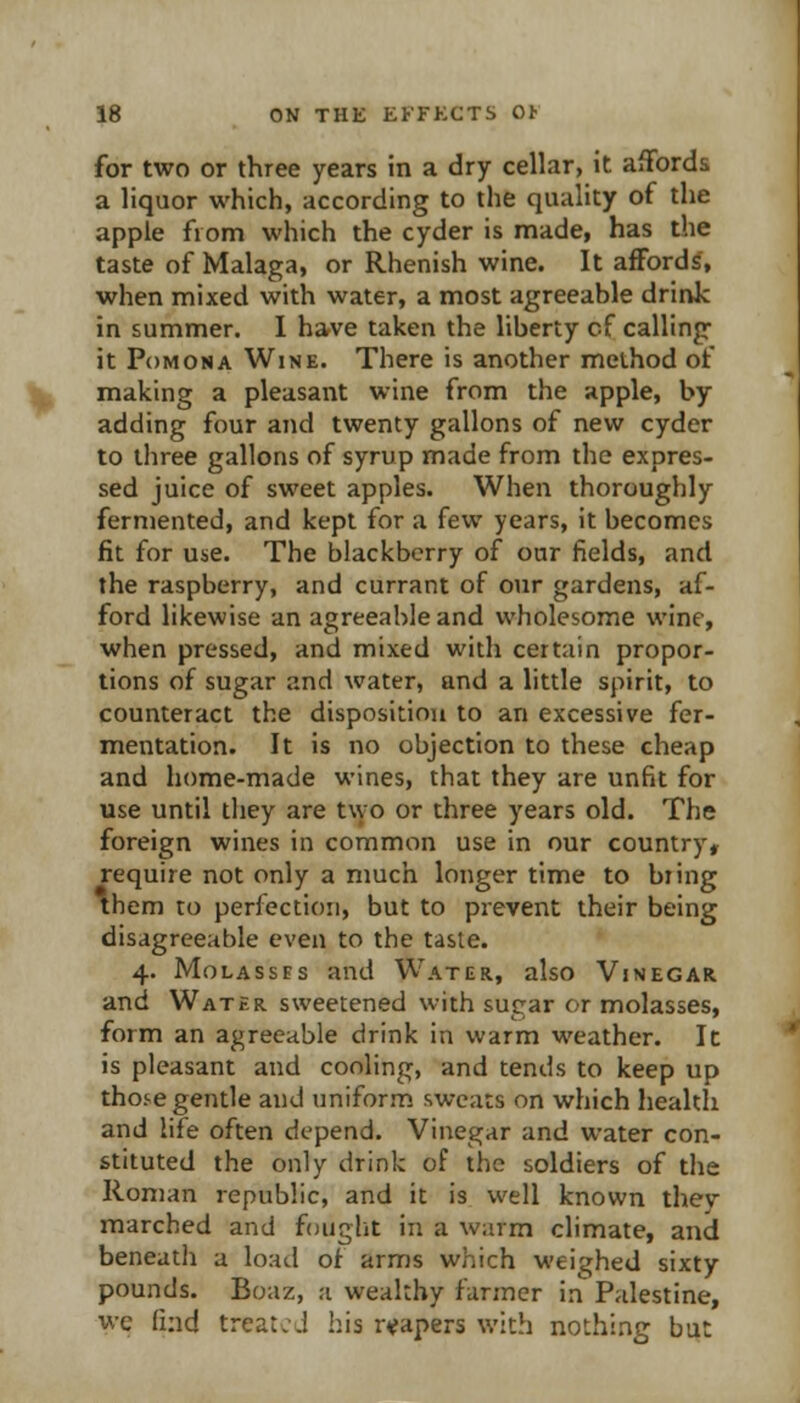 for two or three years in a dry cellar, it affords a liquor which, according to the quality of the apple from which the cyder is made, has the taste of Malaga, or Rhenish wine. It affords, when mixed with water, a most agreeable drinic in summer. 1 have taken the liberty cf calling it Pomona Wine. There is another method of making a pleasant wine from the apple, by- adding four and twenty gallons of new cyder to three gallons of syrup made from the expres- sed juice of sweet apples. When thoroughly fermented, and kept for a few years, it becomes fit for use. The blackberry of our fields, and the raspberry, and currant of our gardens, af- ford likewise an agreeable and wholesome wine, when pressed, and mixed with certain propor- tions of sugar and water, and a little spirit, to counteract the disposition to an excessive fer- mentation. It is no objection to these cheap and home-made wines, that they are unfit for use until they are two or three years old. The foreign wines in common use in our country, require not only a much longer time to bring them ro perfection, but to prevent their being disagreeable even to the taste. 4. Molasses and Water, also Vinegar and Water sweetened with sugar or molasses, form an agreeable drink in warm weather. It is pleasant and cooling, and tends to keep up those gentle and uniform sweats on which health and life often depend. Vinegar and water con- stituted the only drink of the soldiers of the Roman republic, and it is well known they marched and fought in a warm climate, and beneath a load of arms which weighed sixty pounds. Boaz, a wealthy farmer in Palestine, we find treated his r«fapers with nothing but