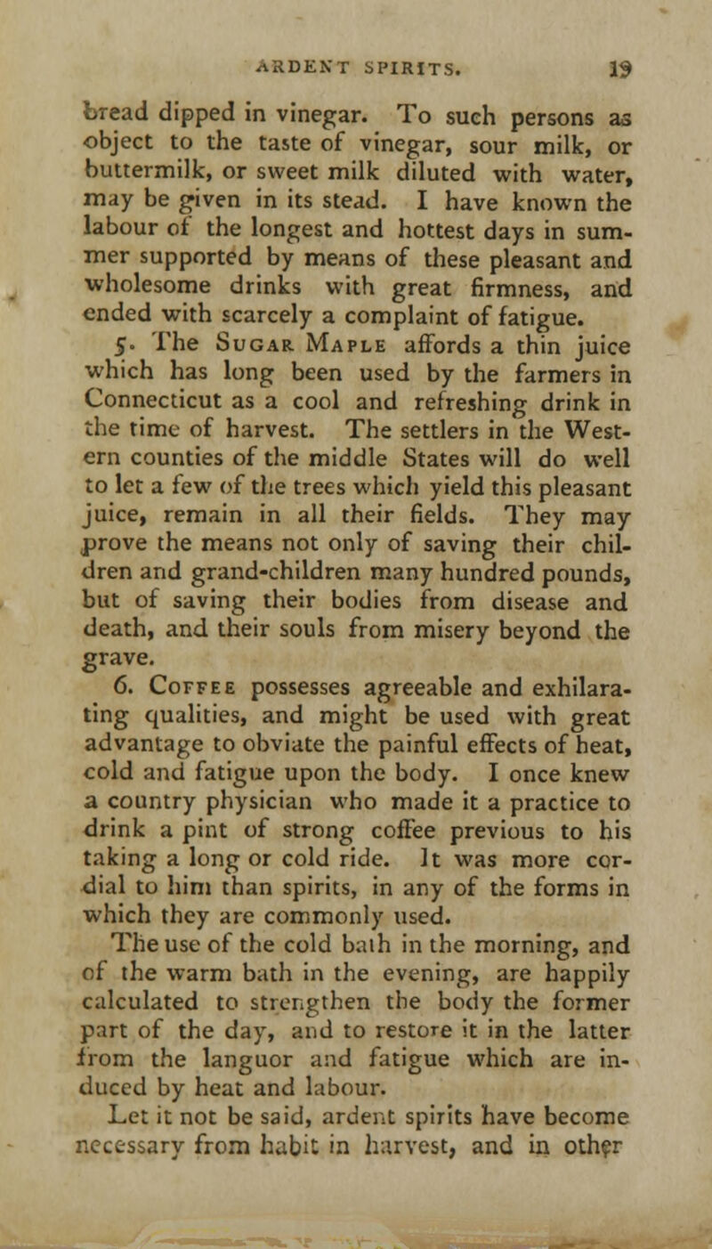 bread dipped in vinegar. To such persons as object to the taste of vinegar, sour milk, or buttermilk, or sweet milk diluted with water, may be given in its stead. I have known the labour of the longest and hottest days in sum- mer supported by means of these pleasant and wholesome drinks with great firmness, and ended with scarcely a complaint of fatigue. 5. The Sugar Maple affords a thin juice which has long been used by the farmers in Connecticut as a cool and refreshing drink in the time of harvest. The settlers in the West- ern counties of the middle States will do well to let a few of the trees which yield this pleasant juice, remain in all their fields. They may prove the means not only of saving their chil- dren and grand-children many hundred pounds, but of saving their bodies from disease and death, and their souls from misery beyond the grave. 6. Coffee possesses agreeable and exhilara- ting qualities, and might be used with great advantage to obviate the painful effects of heat, cold and fatigue upon the body. I once knew a country physician who made it a practice to drink a pint of strong coffee previous to his taking a long or cold ride. It was more cqr- <iial to him than spirits, in any of the forms in which they are commonly used. The use of the cold baih in the morning, and of the warm bath in the evening, are happily calculated to strengthen the body the former part of the day, and to restore it in the latter from the languor and fatigue which are in- duced by heat and labour. Let it not be said, ardent spirits have become necessary from habit in harvest, and in oth?r