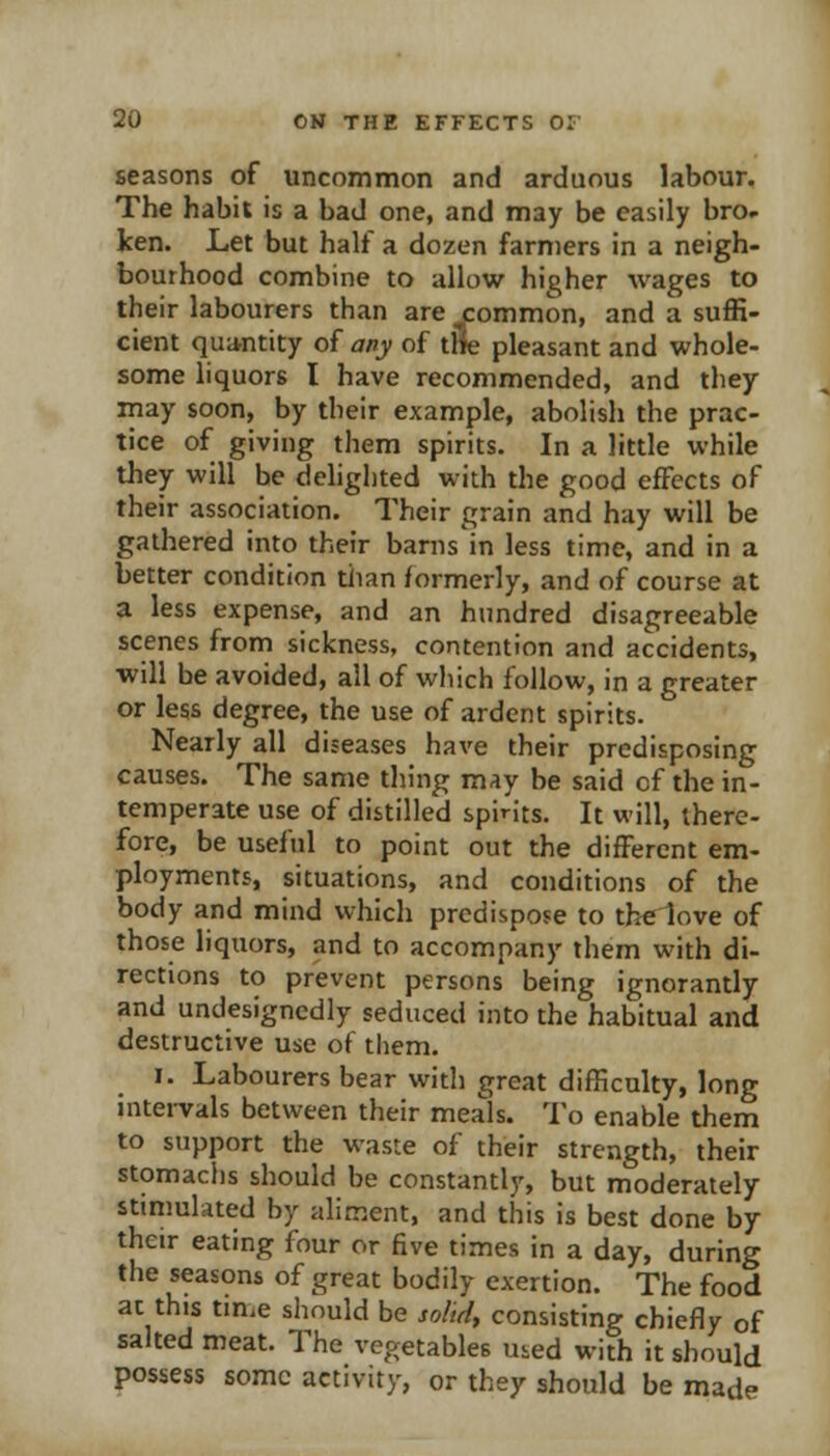 seasons of uncommon and arduous labour. The habit is a bad one, and may be easily bro^ ken. Let but half a dozen farmers in a neigh- bourhood combine to allow higher wages to their labourers than are j:ommon, and a suffi- cient quitntity of any of tSe pleasant and whole- some liquors I have recommended, and they may soon, by their example, abolish the prac- tice of giving them spirits. In a little while they will be delighted with the good effects of their association. Their grain and hay will be gathered into their barns in less time, and in a better condition than formerly, and of course at a less expense, and an hundred disagreeable scenes from sickness, contention and accidents, will be avoided, all of which follow, in a greater or less degree, the use of ardent spirits. Nearly all diseases have their predisposing causes. The same tiling may be said of the in- temperate use of distilled spirits. It will, there- fore, be useful to point out the different em- ployments, situations, and conditions of the body and mind which predispose to the love of those liquors, and to accompany them with di- rections to prevent persons being ignorantly and undesignedly seduced into the habitual and destructive use of tliem. I. Labourers bear with great difficulty, long intei-vals between their meals. To enable them to support the waste of their strength, their stomachs should be constantly, but moderately stimulated by aliment, and this is best done by their eating four or five times in a day, during the seasons of great bodily exertion. The food at this time should be solidy consisting chiefly of salted meat. The vegetables Uied with it should possess some activity, or they should be made