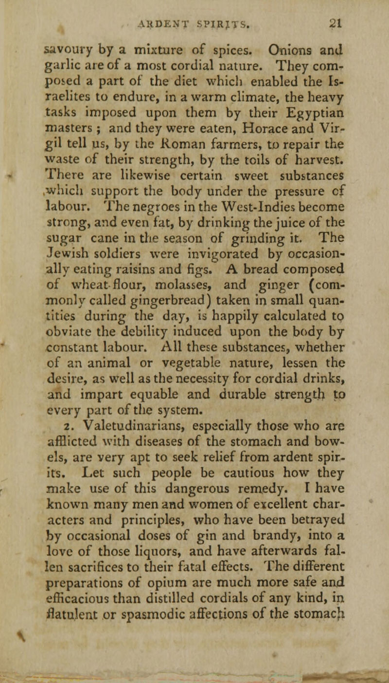 savoury by a mixture of spices. Onions and garlic are of a most cordial nature. They com- pos-ed a part of the diet which enabled the Is- raelites to endure, in a warm climate, the heavy tasks imposed upon them by their Egyptian masters; and they were eaten, Horace and Vir- gil tell us, by the Roman farmers, to repair the waste of their strength, by the toils of harvest. There are likewise certain sweet substances .which support the body under the pressure of labour. The negroes in the West-Indies become strong, and even fat, by drinking the juice of the sugar cane in the season of grinding it. The Jewish soldiers were invigorated by occasion- ally eating raisins and figs. A bread composed of wheat flour, molasses, and ginger (com- monly called gingerbread) taken in small quan- tities during the day, is happily calculated to obviate the debility induced upon the body by constant labour. All these substances, whether of an animal or vegetable nature, lessen the desire, as well as the necessity for cordial drinks, and impart equable and durable strength to every part of the system. 2. Valetudinarians, especially those who are afflicted with diseases of the stomach and bow- els, are very apt to seek relief from ardent spir- its. Let such people be cautious how they make use of this dangerous remedy. I have known many men and women of excellent char- acters and principles, who have been betrayed by occasional doses of gin and brandy, into a love of those liquors, and have afterwards fal- len sacrifices to their fatal effects. The different preparations of opium are much more safe and efficacious than distilled cordials of any kind, in flatulent or spasmodic affections of the stomacfi