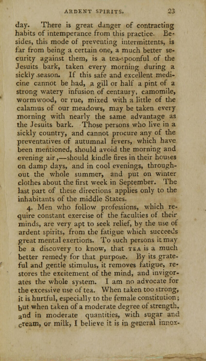 day. There is great danger of contracting habits of intemperance from this practice. Be- sides, this mode of preventing intermittents, is far from being a certain one, a much better se- curity against them, is a tea-'-poonful of the Jesuits bark, taken every morning during a sickly .season. If this safe and excellent medi- cine cannot be had, a gill or half a pint of a strong w^atery infusion of centaury, camomile, wormw^ood, or rue, mixed with a little of the calamus of our meadovps, may be taken every morning with nearly the same advantage as the Jesuits bark. Those persons who live in a sickly country, and cannot procure any of the preventatives of autumnal fevers, which have been mentioned, should avoid the morning and evening air,—should kindle fires in their homes on damp days, and in cool evenings, through- out the whole summer, and put on winter clothes about the first week in September. The last part of these directions applies only to the inhabitants of the middle States. 4. Men who follow professions, which re- quire constant exercise of the faculties of their minds, are very apt to seek relief, by the use of ardent spirits, from the fatigue which succeeds great mental exertions. To such persons it may be a discovery to know, that tea is a much better remedy for that purpose, hy its grate- ful and gentle stimulus, it removes fatigue, re- stores the excitement of the mind, and invigor- ates the whole system. I am no advocate for the excessive use of tea. When taken too strong, it is hurtful, especially to the female constitution; but when taken of a moderate degree of strength, and in moderate quantities, with sugar and cream, or milk, I believe it is in general innox.