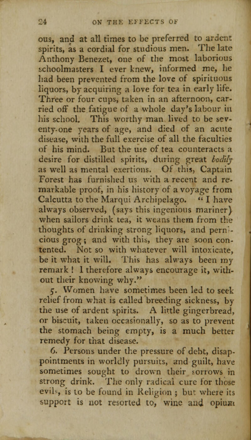 ous, and at all times to be preferred to ardent spirits, as a cordial for studious men. The late Anthony Benezet, one of tlie most laborious schoolmaiters I ever knew, informed me, he had been prevented from the love of spirituous liquors, by acquiring a love for tea in early life. Three or four cups, taken in an afternoon, car- ried ofF the fatigue of a whole day's labour in his school. This worthy man lived to be sev- enty-one years of age, and died of an acute disease, with the full exercise of all the faculties of his mind. But the use of tea counteracts a desire for distilled spirits, during great loclily as well as mental exertions. Of this, Captain Forest has furnished us with a recent and re- markable proof, in his history of a voyage from Calcutta to the Marqui Archipelago. *' I have always observed, (says this ingenious mariner) when sailors drink tea, it weans them from the thoughts of drinking strong liquors, and pern'- cious grog; and with this,, they are soon con- tented. Not so with whatever will intoxicate, be it what it will. This has always been my remark ! 1 therefore always encourage it, with- out their knowing why. 5. Women have sometimes been led to seek relief from what is called breeding sickness, by the use of ardent spirits. A little gingerbread, or biscuit, taken occasionally, so as to prevent the stomach being empty, is a much better remedy for that disease. 6. Persons under the pressure of debt, disap- pointments in worldly pursuits, and guilt, have sometimes sought to drov^n their torrows in strong drink. The only radical cure for those evih, is to be found in Religion ; but where its support is not resorted to, wine aad opiuxi