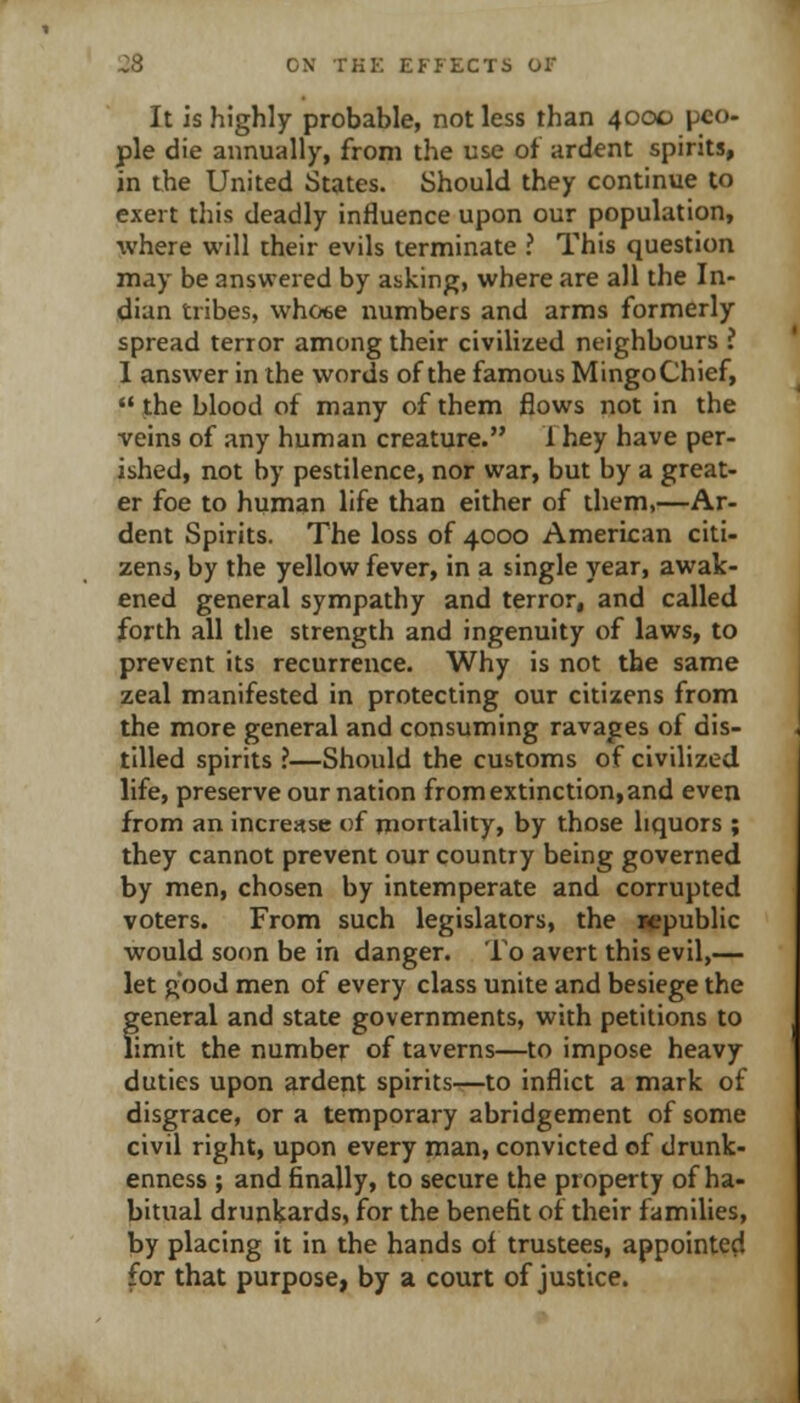 It is highly probable, not less than 4000 peo- ple die annually, from the use of ardent spirits, in the United States. Should they continue to exert this deadly influence upon our population, where will their evils terminate ? This question may be answered by asking, where are all the In- dian tribes, whoee numbers and arms formerly spread terror among their civilized neighbours ? I answer in the words of the famous Mingo Chief,  the blood of many of them flows not in the veins of any human creature. f hey have per- ished, not by pestilence, nor war, but by a great- er foe to human life than either of them,—Ar- dent Spirits. The loss of 4000 American citi- zens, by the yellow fever, in a single year, awak- ened general sympathy and terror, and called forth all the strength and ingenuity of laws, to prevent its recurrence. Why is not the same zeal manifested in protecting our citizens from the more general and consuming ravages of dis- tilled spirits ?—Should the customs of civilized life, preserve our nation from extinction, and even from an increase of mortality, by those liquors ; they cannot prevent our country being governed by men, chosen by intemperate and corrupted voters. From such legislators, the i<epublic would soon be in danger. To avert this evil,— let good men of every class unite and besiege the general and state governments, with petitions to limit the number of taverns—to impose heavy duties upon ardent spirits—to inflict a mark of disgrace, or a temporary abridgement of some civil right, upon every man, convicted of drunk- enness ; and finally, to secure the property of ha- bitual drunkards, for the benefit of their families, by placing it in the hands of trustees, appointed for that purpose, by a court of justice.