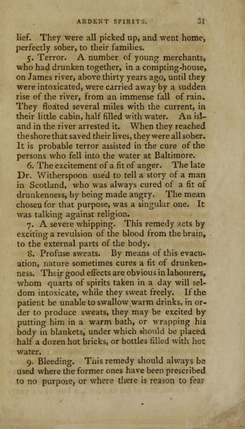 lief. They were all picked up, and went home, perfectly sober, to their families. 5. Terror. A number of young merchants, who had drunken together, in a compting-house, on James river, above thirty years ago, until they were intoxicated, were carried away by a sudden rise of the river, from an immense fall of rain. They floated several miles with the current, in their little cabin, half filled with water. An isl- and in the river arrested it. When they reached the shore that saved their lives, they were all sober. It is probable terror assisted in the cure of the persons who fell into the water at Baltimore. 6. The excitement of a fit of anger. The late Dr. Witherspoon used to tell a story of a man in Scotland, who was always cured of a fit of drunkenness, by being made angry. The mean chosen for that purpose, was a singular one. It was talking against religion. 7. A severe whipping. This remedy nets by exciting a revulsion of the blood from the brain, to the external parts of the body. 8. Profuse sweats. By means of this evacu.- ation, nature sometimes cures a fit of drunken- ness. Their good effects are obvious in labourers, whom quarts of spirits taken in a day will sel- dom intoxicate, while they sweat freely- If the patient be unable to swallow warm drinks, in or- der to produce sweats, they may be excited by putting him in a warm bath, or wrapping his body in blankets, under which should be placed half a dozen hot bricks, or bottles filled with hoc water. 9. Bleeding. Tiiis remedy should always be used where the former ones have been prescribed to no purpose, or where there is reason to fear