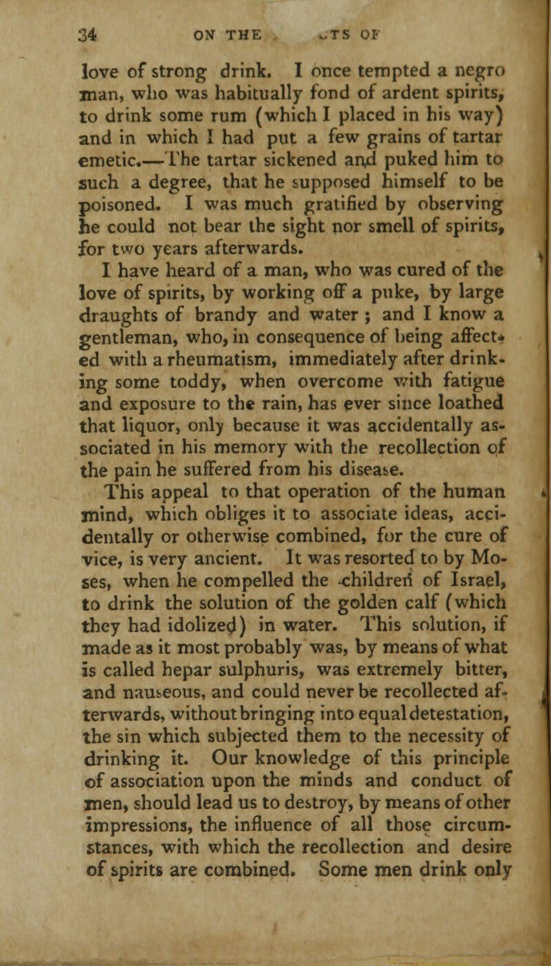 love of strong drink. I once tempted a negro man, who was habitually fond of ardent spirits, to drink some rum (which I placed in his way) and in which I had put a few grains of tartar emetic.— The tartar sickened arvd puked him to such a degree, that he supposed himself to be poisoned. I was much gratified by observing he could not bear the sight nor smell of spirits, for two years afterwards. I have heard of a man, who was cured of the love of spirits, by working oflF a puke, by large draughts of brandy and water ; and I know a gentleman, who, in consequence of being aflPect* ed with a rheumatism, immediately after drink- ing some toddy, when overcome v/ith fatigue and exposure to the rain, has ever since loathed that liquor, only because it was accidentally as- sociated in his memory with the recollection pf the pain he suffered from his disease. This appeal to that operation of the human mind, which obliges it to associate ideas, acci- dentally or otherwise combined, for the cure of vice, is very ancient. It was resorted to by Mo- ses, when he compelled the -childreri of Israel, to drink the solution of the golden calf (which they had idolize^) in water. This solution, if made as it most probably was, by means of what is called hepar sulphuris, was extremely bitter, and nauseous, and could never be recollected af- terwards, without bringing into equal detestation, the sin which subjected them to the necessity of drinking it. Our knowledge of this principle of association upon the minds and conduct of jnen, should lead us to destroy, by means of other impressions, the influence of all those circum- stances, with which the recollection and desire of spirits are combined. Some men drink only