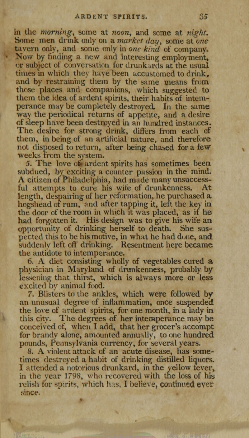 in the hioming, some at ?ioony and some at night. Some men druik only on a market day, some at one tavern only, and some only in one kind ot company. Now by finding a new and interesting employment, or subject of conversation for drunkurds at the usual times in vvliicli they hiive been accustomed to drink, and by restraining tliem by the same means from, those places and companions, which suggested to them the idea of ardent spirits, their habits of intem- perance may be completely destroyed. In the same way the periotUcal returns of appetite, and a desire of sleep have been destroyed in an hundred instances. The desire for strong drink, (lifters from each of tliem, in being of an artificial nature, and therefore not disposed to i-eturn, after being chased for a few weeks from the system. 5. The love oi» ardent spirits has sometimes been subdued, by exciting a counter passion in the mind. A citizen of Philadelphia, had made many unsuccess- ful attempts to cure his wife of drunkenness. At length, despan-ing of her reformation, he purchased a hogshead oi rum, and after tapping it, left the kej' in the door of the room in which it was placed, as it he had forgotten it. His design was to give his wife an opportiuiity of drinking herself to death. She sus- pected this to be his motive, in what he had dune, and suddenly left ofl drinking. Resentment here became the antidote to intemperance. 6. A diet consisting wholly of vegetables cured a physician in Maryland of drunkenness, probably by lessening that thirst, which is always more or less excited by animal food. 7. Blisters to the ankles, which were followed by an unusual degree of inflammation, once suspended the loxe of ardent spirits, for one month, in a lady in this city. I'he degrees of her intemperance may be conceived of, when I add, that her grocer's accompt for brandv alone, amounted annually, to one hundred pounds, Pennsylvania currency, for several years. 8. A violent attack of an acute disease, has some- times destroyed a habit of drinking distilled liquors. I attended a notorious drunkard, in the yellow fever, in tlie year 1798, who recovered with the loss of lus relish tor spirits, which has, I believe, continued ever hince.