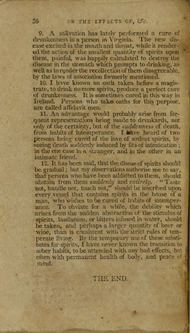 35 ON THE EFFECTS OF, iS'c. 9. A salivation has lately peiformcd a cure of tlrunkeiiiiess in a person in Viiginia. The new dis- ease excited in the moutliand tliroat, while it render ed the action of the smallest quantity of spirits upon them, painful, was happily calculated to destroy the disease in the stomach which prompts to drinking, as well as to render tlie recollection of them disagreeable, by the laws of association formerly mentioned. 10. I have known an oath taken before a magis- trate, to drink no more spirits, produce a perfect cun- of drunkenness. It is sometimes cured in this way ii' Ireland. Pei-sons who tak» oaths for this purpose, are called affidavit men. 11. An advantage would probably arise from fre- quent i-epresentatlons being n*ade to drunkards, not <inly of the certainty, but ot the liuddcimess of death, from habits of intemperance. I fcillve heard of twi^ persons being cured of the love of ai-dent spirits, b\ seeing death siKldenly induced by lits of intoxication ; in the one case in a stranger, and in the other in an intimate friend. 12. It has been said, that the disuse of spirits shoulc'. be gradual; but my djservations authorise me to sa\-. that persons who have been addicted to tltcm, shtjuld abstain ivam thcxn fsuddcnlij and cTitirely. Taste- not, handle not, touch not, should be inscri'oed upon every vessel that contains spirits in the house of a man, who wishes to be cured of habits of intemper- ance. To obviate for a while, the debility which arises fi-om the sudden al:)slraction of the stinriulus ot spirits, laudanum, or bitters infused in water, shouM be taken, and perhaps a larger quantity of beer or ■wine, than is consistent >vitli the strict rules of tem- perate living. By the temporary use of these substi- tutes for spirits, I have nevei known the transition to sober habits, to be attended with any bad effects, but often with permanent health of bo('ly, and peace i*^ mind. THE END.