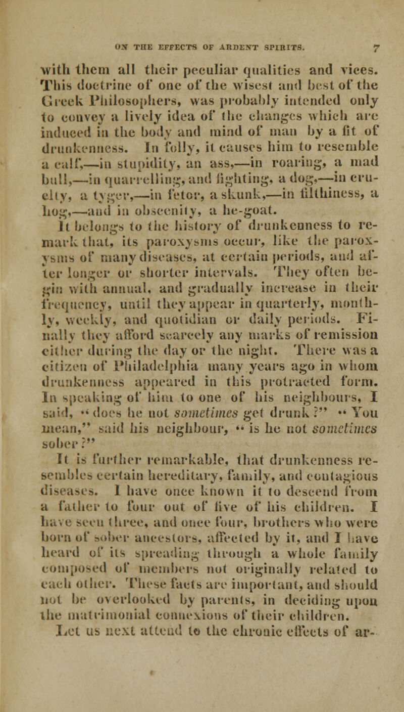 with them all their peculiar qualities and vices. This doctrine of one of the wisest and hist of the Greek Philosophers, was probably intended only to convey a lively idea of the changes which are induced in the body and mind of man by a fit of drunkenness. In folly, it causes him to resemble a calf,—in stupidity, an ass,—in roaring, a mad bull,—in quarrelling, and lighting, a dog,—in cru- elly, a tyger,—in fetor, a skunk,—in iilthiness, a hog,—and in obscenity, a he-goat. Jl helongs to the history of drunkenness to re- mark that, its paroxysms oecur, like the parox- ysms of many diseases, at certain periods, and af- ter longer or shorter intervals. They often be- gin with annual, and gradually increase in J heir frequency, until they appear in quarterly, month- ly, weekly, and quotidian or daily periods. Fi- nally they afford scarcely any marks of remission either during the day or the night. There was a citizen of Philadelphia many years ago in whom drunkenness appeared in this protracted form. In speaking of him to one of his neighbours, I said, •« does he not sometimes get drunk ? ** You mean, said his neighbour,  is he not sometimes sober?*' It is further remarkable, that drunkenness re- sembles certain hereditary, family, and contagious diseases. 1 have once known it to descend from a father to four out of live of his children. I have seen three, and once four, brothers who were born of sober ancestors, affected by it, and I have heard of its spreading through a whole family composed of members not originally related to each other. These facts are important, and should not be overlooked by parents, in deciding upon the matrimonial connexions of their children. Lot us next attend to the chronic effects of ar-