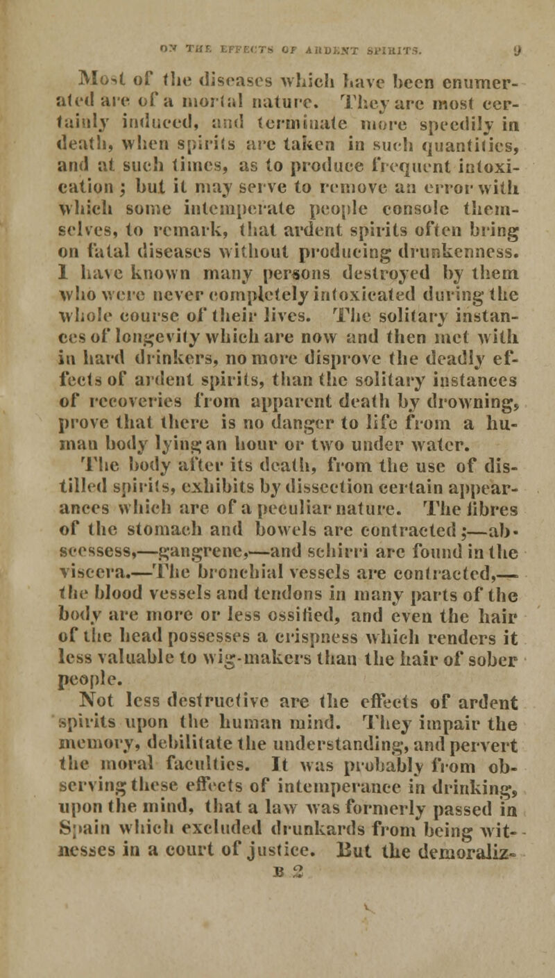 Mo4 of the diseases which have been enumer- ated are of a mortal nature. They are most cer- tainly induced, and terminate mare speedily in death, when spirits are taken in such quantities, and at such times, as to produce frequent intoxi- cation ; hut it may serve to remove an error with which some intemperate people console them- selves, to remark, that ardent spirits often bring on fatal diseases without producing drunkenness. 1 have known many persons destroyed by them who were never completely intoxicated during the whole course of their lives. The solitary instan- ces of longevity which are now and then met with in hard drinkers, no more disprove the deadly ef- fects of ardent spirits, than the solitary instances of recoveries from apparent death by drowning, prove that there is no danger to life from a hu- man body lying an hour or two under water. The body after its death, from the use of dis- tilled spirits, exhibits by dissection certain appear- ances which are of a peculiar nature. The libres of the stomach and bowels are contracted;—ah- scessess,—gangrene,—and schirri are found in the viscera.—The bronchial vessels are contracted,—■ the blood vessels and tendons in many parts of the body are more or less ossified, and even the hair of the head possesses a crispness which renders it less valuable to wig-makers than the hair of sober people. Not less destructive are the effects of ardent spirits upon the human mind. They impair the memory, debilitate the understanding, and pervert the moral faculties. It was probably from ob- serving these effects of intemperance in drinking, upon the mind, that a law was formerly passed in Spain which excluded drunkards from being wit- nesses in a court of justice. But the demoralize