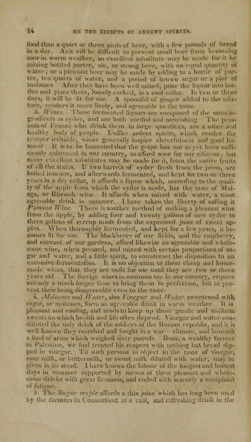 food than a quart or three pints of beer, with a few pounds pi bread in a day. As it will be difficult i<> prevent small beer from becoming sour in warm weather, an excellent substitute maj be made for it by mixing bottled porter, ale, op strong beer, with an equal quantity af water; or u pleasant beer may be made by adding to a bottle of por- ter, ten quarts of water, and a pound of brown pint of Vftcr thej have been \\ ell mixed, pour tin liquor into bot- tles and place them, loosely corked, in a cool cellar. In two or three days, il will be til for use. A spoonful of ginger added to the mix- ture, lenders it more lively, and agreeable to the taste. S. Wines. These fermented Liquors are oomposed of the gredients as cyder, and are both cordial and nourishing. Th aiusof France uho drink them in large quantities, are a sober arid health) body of,people. Unlike anient spirits, which render the temper irritable, vines generally inspire cheerfulness and-good hu- mour It isio Ue lamented that the grape has not as yet beet ciently cultivated in ouc country, to afford wine for our citizens; bat many excellent substitutes may be made for it, from the native fruits of all the states. If two barrels of eyder fresh from the press, are boiled into one, and afterwards fermented, and kept for two 01 three years in a dry cellar, it affords a liquor which, according to the quali- ty of the apple from which the cyder is made, has the taste of Mal- aga, or Rhenish wine. It affords when mixed with water, a most agreeable drink in summer. 1 have taken the liberty of calling it Pomona Wine. There is another method of making a pleasant wine from the apple, by adding four and twenty gallons of new cyder to three gallons of syrrup made from the expressed juice of swell ap- ples. When thoroughly fermented, and kepi for a few years, il be- comes fa. for use. The blackberry of our fields, and the raspberry, and currant of our gardens, afford likewise an agreeable and whole- some wine, when pressed, and mixed with certain proportions of su- gar and water, and a little spirit, to counteract the disposition to an excessive fermentation. Il is no objection to these cheap and home- made wines, that they are unfit for use until they are two or three years old. The foreign wines in common use in our country, require not only a much longer time to bring them to perfection, but to pre- vent their-being disagreeable even to the taste. 4. Molasses and Water,.also Vinegar and Water sweetened with sugar, or molasses, form an agreeable drink in warm weather. It is pleasant and cooling, and tends to keep up those gentle and uniform sweats on which health and life often depend. Vinegar and water con- stituted the only drink of the soldiers of the Roman republic, and it is veil known they marched and fought in a war climate, and beneath a load of arms which weighed sixty pounds. Boa'/., a wealthy I in Palestine, we find treated his reapers with nothing but bread dip- ped in vinegar. To such persons ai object to the taste of ri sour milk, or buttermilk, or sweet milk d.luted with water, may be given in its stead. I have known the labour of the longest and hottest tlays in summer supported by means of these pleasant and whole- some drinks with great firmness, and ended with scarcely a complaint offatig 5. The Sugar maple&ffords a thin juice which has long been ug( ,1 by the farmers in Connecticut ;;■; a cool, and refreshing drink in the