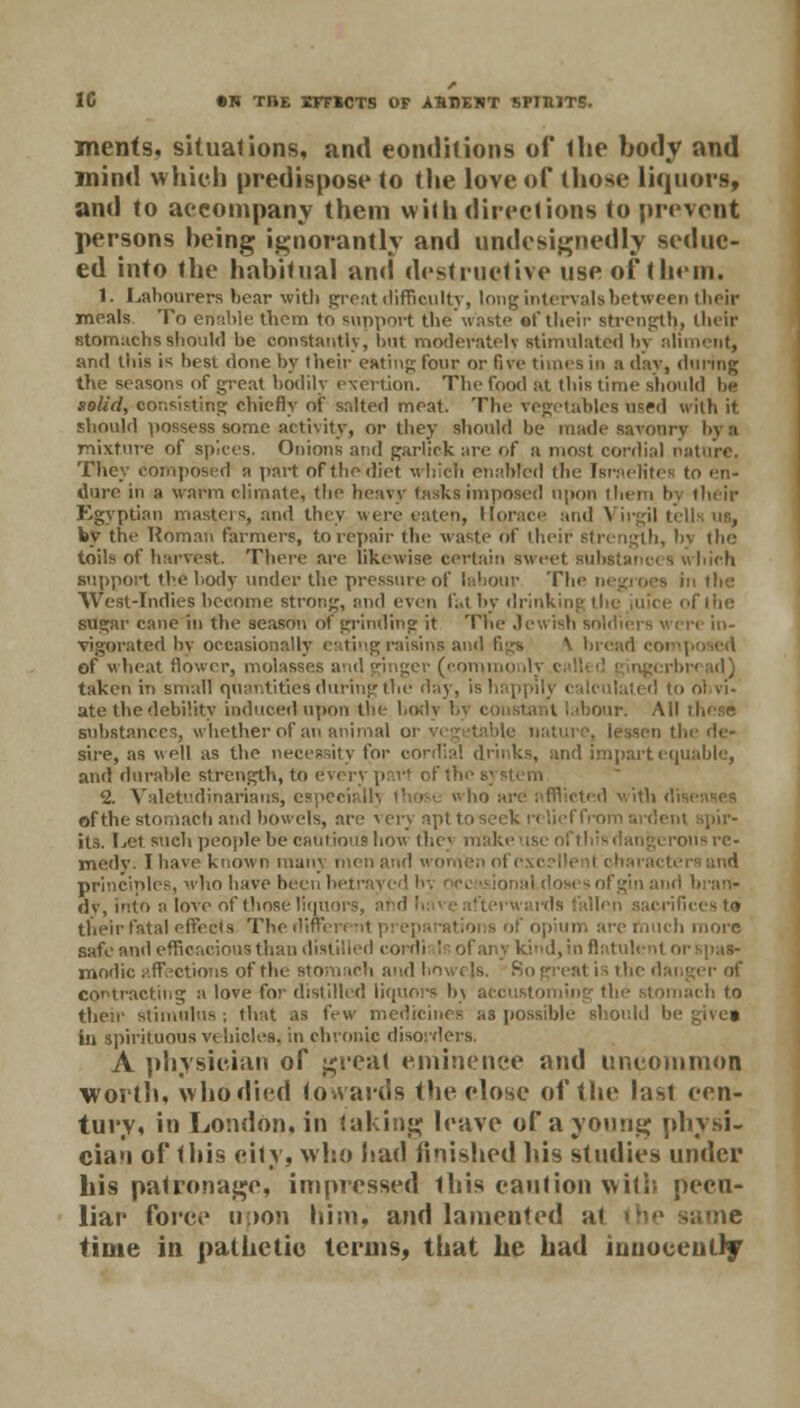 1C «H TBE EFFMTS OF ASBEHT SPIIUTS. mcnfs. situations, and conditions of the body and mind which predispose to the love of those liquors, and to accompany them with directions <o prevent persons being ignorantly and undesignedly seduc- ed into the habitual and destructive use of them. 1. Labourers bear with great difficulty, long intervals between their meals To enable them to support the waste of their strength, their stomachs should be constantly, but moderately stimulated by aliment, and this is best done by their eating four or five times in a day, (taring the seasons of great bodily exertion. The food at this time should be solid, consisting chiefly of salted meat. The vegetables used with it should possess some activity, or they should be made savoury by a mixture of spices. Onions and garhek are of a most cordial nature. They composed a part of the diet which enabled the Israelites to en- dure in a warm climate, the heavy tasks imposed upon them by their Egyptian masteis, and they were eaten, Horace and Virgil tells us, by the Roman farmers, to repair the waste of their strength, bv the toils of harvest. There are likewise certain sweet Bubstanci s which support the body under the pressure of labour The negroes in the West-Indies become strong, and even fat by drinking the juice of the sugar cane in the season of grinding it The Jewish soldiers < vigorated by occasionally eating raisins and figs \ bread coi of wheat flower, molasses and ginger (commoulv I rbrcad) taken in small quantities during the day, is happily calculated to obvi- ate the debility induced upon the body by constant labour. All substances, whether of an animal or vegetable nature, lessen the de- sire, as well as the necessity for cordial drinks, and impart equable, and durable strength, to every pari of the s; 2. Valetudinarians, espi i ' cted with di of the Stomach and bowels, are * cry apt to seek r< lief from ardent spir- its. Let such people be cautious bow the} mak ■orisre- medv. I have known man;, men and women of excellent charact principles, who have been betrayed by occasional dosesofgin and bran. dv, into a love of those liquors, a en sacrifices to their fatal effects Thediffi e much more safe and efficacious than distilled cordi Is of any kind, in flatulent i modic affections of the stomach and Low els. contracting a love for distilled liquors by accustoming the stomach to then stimulus ; that as few medicines as possible should b( » in spirituous vehicles, in chronic disorders. A physician of great eminence and uncommon worth, who died towards the close of the last cen- tury, in London, in taking leave of a young physi- cian of this city, who liad finished his studies under his patronage, impressed ibis caution with pecu- liar force upon him, and lamented at time in pathetic terms, that he had innocently