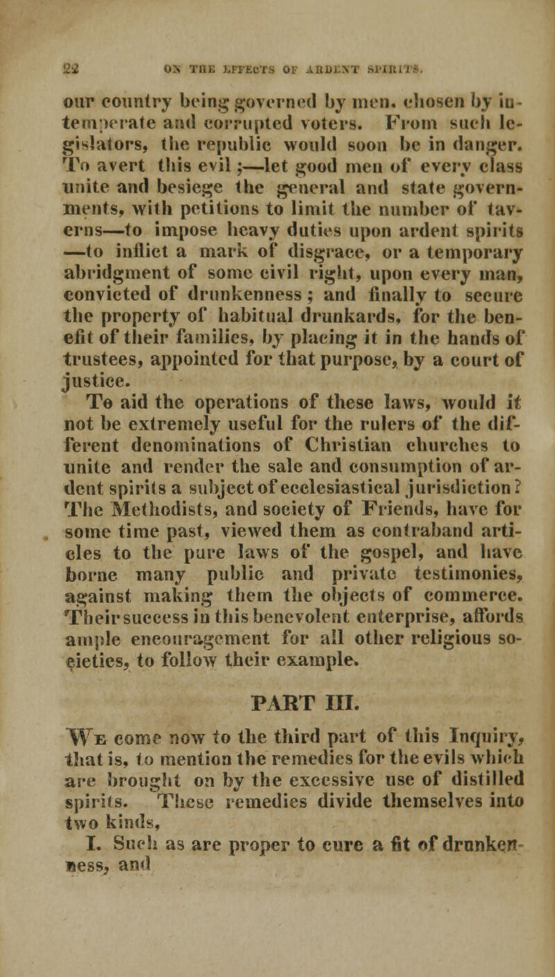 our country being governed by men. chosen by iu- temperate and corrupted voters. From such le- gislators, the republic would soon be in danger. To avert this evil;—let good men of every class unite and besiege the general and state govern- ments, with petitions to limit the number of tav- erns—to impose heavy duties upon ardent spirits —to inflict a mark of disgrace, or a temporary abridgment of some civil right, upon every man, convicted of drunkenness ; and finally to secure the property of habitual drunkards, for the ben- efit of their families, by placing it in the hands of trustees, appointed for that purpose, by a court of justice. To aid the operations of these laws, would it not be extremely useful for the rulers of the dif- ferent denominations of Christian churches to unite and render the sale and consumption of ar- dent spirits a subject of ecclesiastical jurisdiction? The Methodists, and society of Friends, have for some time past, viewed them as contraband arti- cles to the pure laws of the gospel, and have borne many public and private testimonies, against making them the objects of commerce. Theirsuccess in this benevolent enterprise, affords ample encouragement for all other religious so- cieties, to follow their example. PxlRT III. We come now to the third part of this Inquiry, that is, to mention the remedies for the evils which are brought on by the excessive use of distilled spirits. These remedies divide themselves into two kinds, I. Such as are proper to cure a fit of drunken »ess, and