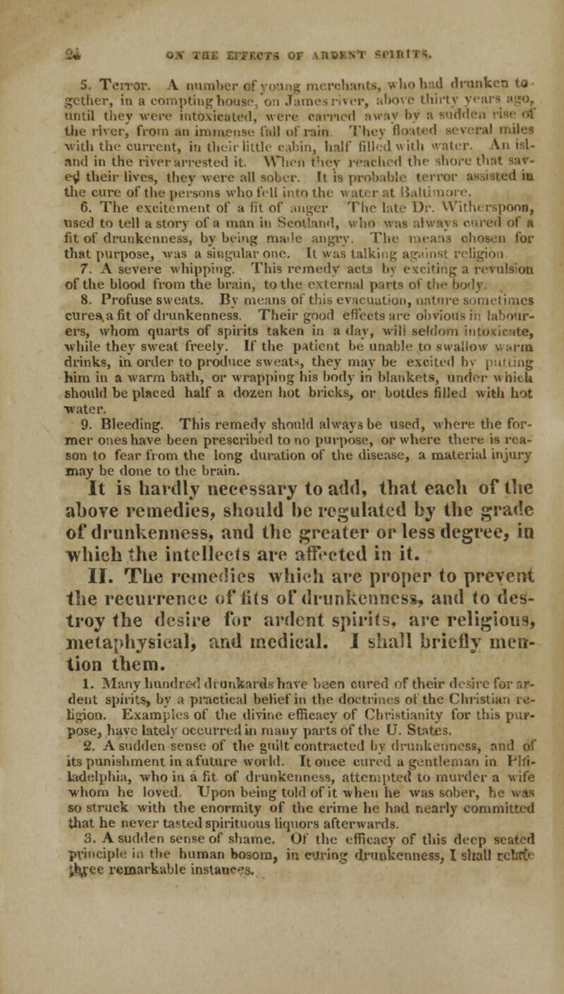 2* OX TOE ETPECTS OF AHBSH* 3MBI 5. Terror. A number of young merchants, whobad drank gether, in a compting house o:> James river, above thirty yea until they were intoxicated, were earned away !>v a sudden tbe river, from an immense fall of rain They floated several miles with the current, in theirlittle cabin, half filled with water. An isl- and in the river arrested it. When they reached the shore that sav- ed their lives, they were all sober. It is probable terror assisted in the cure of the persons who fell into the water at Baltimore. 6. The excitement of a lit of auger The late Dr. Withe rsponn, used to tell a story ol a man in Scotland, who was always cured of a fit of drunkenness, by being made angry. The means chosen for that purpose, was a singular one. It was talking against religion 7. A severe whipping. This remedy acts by exciting a revulsion of the blood from the brain, to the external parts of the body; 8. Profuse sweats. By means of this evacuation, nature sometimes eureka fit of drunkenness. Their good effects are obvious in labour- ers, whom quarts of spirits taken in a day, will seldom intoxicate, while they sweat freely. If the patient be unable to swallow u arm drinks, in order to produce sweat-, they may he excited by putting him in a warm bath, or wrapping his body in blankets, under which should be placed half a dozen hot bricks, or bottles filled with hot •water. 9. Bleeding. This remedy should always be used, where the for- mer ones have been prescribed to no purpose, or where there is rea- son to fear from the long duration of the disease, a material injury may be done to the brain. It is hardly necessary to add, that each of the ahove remedies, should he regulated by the grade of drunkenness, and the greater or less degree, in which the intellects arc affected in it. II. Tlie remedies which are proper to prevent the recurrence of fits of drunkenness, and to des- troy the desire for ardent spirits, are religious, metaphysical, and medical. I shall briefly men- tion them. 1. Many hundred drunkards have been cured of their desire for ar- dent spirits, by a practical belief in the doctrines of the Christian re- ligion. Examples of the divine efficacy of Christianity for this pur- pose, have lately occurred in many parts of the U. States. 2. A sudden sense of tbe guilt contracted by drunkenness, and of its punishment in a future world. It once cured a gentleman in Phi- ladelphia, who in a fit of drunkenness, attempted to murder a wife whom he loved. Upon being told of it when he was sober, he was so struck with tbe enormity of the crime he had nearly committed that he never tasted spirituous liquors afterwards. 3. A sudden sense of shame. Of the efficacy of this deep seated principle in the human bosom, in curing drunkenness, I shall rcbrfr jhjpee remarkable instances.