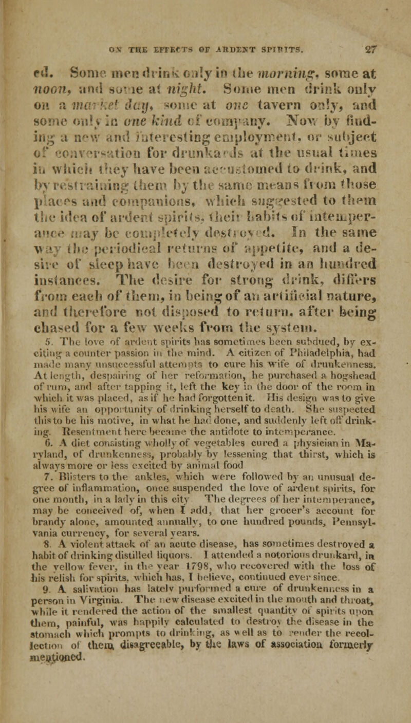 pd. Sonic mmdrinkc;i!y in die morning, some at noon, and some a! night. Some men drink only oh a market day* some at one tavern o^!y, and some onlj in one kind of company. Now by find- ing a oew and interesting employment, or subject nversation for drunkards at the usual times i;« which they have been accustomed to drink, and them hy the same means from those \> m .,xs and companions, which suggested to them the idea of aider! spirits, theii habits of intemper- ance may be completely destroyed, ^n the same v • the periodical returns of appetite, and a de- sire of steep I i destroyed in an hundred instances. The desire for strong drink, differs from each of them, in being of an artificial nature, and therefore not disposed to return, after being chased for a few Weeks from the system. 5. The love of a.rdent spirits has sometimes been subdued, by ex- citing a counter passion in the- mind. A citizen of Philadelphia, had made many unsuccessful attempts to cure his wife of drunkenness. Atlength, despairing of her reformation, he purchased a hogshead of rum, and after tapping it, left the key in the door of the room in which, it was placed, as it he had forgotten it. Hid design wis to give his wife an opportunity of drinking herself to death. She suspected this to tie his motive, in what he had done, and suddenly left off drink- ing. Resentment here became the antidote to intemperance. 6. A diet consisting wholly of vegetables cured a [/hysieianin Ma- ryland, of drunkenness, probably by lessening that thirst, which is always more or less excited by animal food 7. Blisters to the ankles, which were followed by an unusual de- gree of inflammation, once suspended the. love of ardent spirits, for one month, in a lady in this city The degrees of her intemperance, may be conceived of, when I add, that her grocer's account for brandy alone, amounted annually, to one hundred pounds, Pennsyl- vania currency, for several years. 8. A violent attack of an acute disease, has sometimes destroved a habit of drinking distilled liquors. 1 attended a notorious drunkard, in the yellow fever, in the year 1798, who recovered with the loss of his relish for spirits, which has, I believe, continued ever since 9. A salivation has latelv pwformed a cure of drunkenness in a person in Virginia. The i ewdisease excited in the mouth and throat, while it rendered the action of the smallest quantity of spirits in>on them, painful, was happily calculated to destroy the disease in the stomach which prompts to drinking, as well as to -ender the recol- lection ol them disagreeable, by the laws of association, formerly Bueutiojied.