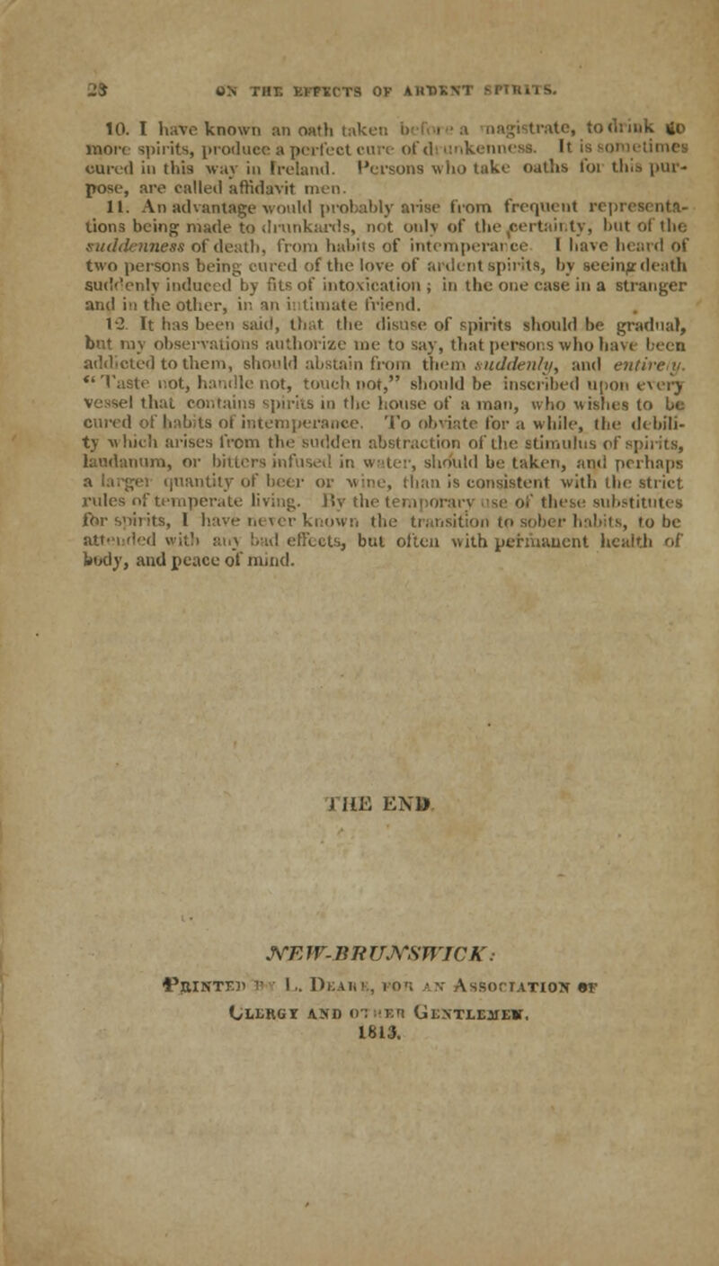 Si ON THE KKPTlCTS OV AlinXN '■ 10. I have known an oath taken b trate, to dunk 4o more spirits, produce a perfect cure of di unkennesa. It is sometimes cured in this way in Ireland. Persons who take oaths foi this pur- pose, are called affidavit men. 11. An advantage would probably arise from frequent repi lions being made to drunkards, not only of the certainty, but of the suddenness of death, from habits of intemperance I have heard of two persons being cured of the love of ardent spirits, by seeing-death suddenly induced by fits of intoxication ; in the one case in a stranger and in the other, in an intimate friend. 12. It has been said, that the disuse of spirits should be gradual, but my observations authorize me to say, that persons who have beea addicted to them, should abstain from them suddenly, and entirely. Taste not, handle not, touch not, should be inscribed upon every Vessel thai contains spirits in the house of a man, who wishes to be cured of habits of intemperance. To obviate for a while, the debili- ty which arises from the sudden abstraction of the stimulus of spirits, laudanum, or hitlers infuse.! in water, should be taken, anil perhaps quantity of beer or wine, than is consistent with the strict rules of temperate living. By the temporary use Of these substitutes for spirits, 1 have never known the transition to sober habits, to be attended with any bad effects, but often with permanent health of body, and peace of mind. i HE END NE W-BR UNSWICK : ■Pjiintkh i' ■■• L. Di . Association er Oeergi and othbh Gexteemek. 1813.