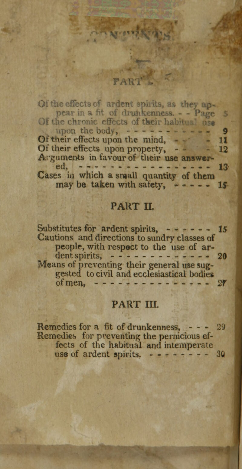 the body, ------ - g Of their effects upon the mind, - 11 Of their effects upon property, - - 12 Arguments in favour of their use answer- ed, 13 Cases in which a small quantity of them may be taken with safety, ----- 1$ PART II. Substitutes for ardent spirits, ------ 15 Cautions and directions to sundry classes of people, with respact to the use of ar- dent spirits, 20 Means of preventing their general use sug- gested to civil and ecclesiastical bodies ofmen, 2f PART III. Remedies for a fit of drunkenness, - - - 29 Remedies for preventing the pernicious ef- fects of the habitual and intemperate use of ardent spirits. 30