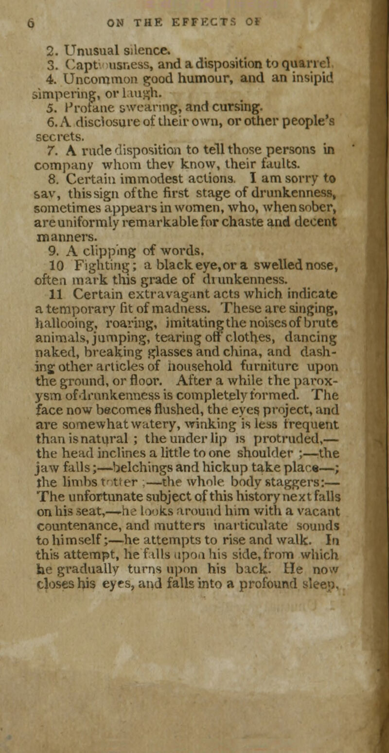 2. Unusual silence. 3. Capt- usness, and a disposition to quarrel 4. Uncommon good humour, and an insipid simpering, or Laugh. 5. Hrotane swearing, and cursing. 6. A disclosure of their own, or other people's secrets. 7. A rude disposition to tell those persons in company whom thev know, their faults. 8. Certain immodest actions. I am sorry to &av, this sign of the first stage of drunkenness, sometimes appears in women, who, when sober, are uniformly remarkable for chaste and decent manners. 9. A clipping of words. 10 Fighting; a black eye, or a swelled nose, often mark this grade of diunkenness. 11 Certain extravagant acts which indicate a temporary fit of madness. These are singing, hallooing, roaring, imitating the noises of brute animals, jumping, tearing off clothes, dancing naked, breaking glasses and china, and dash- ing other articles of household furniture upon the ground, or floor. After a while the parox- ysm of drunkenness is completely formed. The face now becomes flushed, the eyes project, and are somewhat watery, winking is less frequent than is natural ; the under lip is protruded,— the head inclines a little to one shoulder ;—the jaw falls;—belchings and hickup take place—; the limbs V tl er —the whole body staggers:— The unfortunate subject of this history next falls on his seat,—-he looks around lnm with a vacant countenance, and mutters inarticulate sounds to himself;—he attempts to rise and walk. In this attempt, he fills upon his side, from which he gradually turns upon his back, tie now closes his eyes, and falls into a profound sleep.