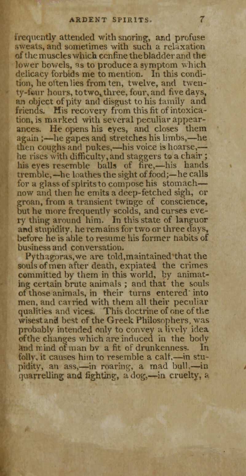 frequently attended with snoring, and profuse .sweats, and sometimes with such a relaxation of the muscles which confine the bladder and the lower bowels, ^s to produce a symptom which icy forbids me to mention. In this condi- Bon, he often lies from ten, twelve, and twen- ty-four hours, totwovthree, four, and five days, an object of pity and disgust to his family and friends. His recovery from this fit of intoxica- tion, is marked with several peculiar appear- ances. He opens his eyes, and closes them again ;—he gapes and stretches his limbs,—he then coughs and pukes,—his voice is hoarse,— he rises with difficulty, and staggers to a chair; his eyes resemble balls of fire,—his hands tremble,—he loathes the sight of food;—he calls for a glass of spirits to compose his stomach— now and then he emits a deep-fetched sigh, or groan, from a transient twinge of conscience, but he more frequently scolds, and curses eve- ry thing around him. In this state of languor and stupidity, he remains for two or three days, before he is able to resume his former habits of business and conversation. Pythagoras,we are told,maintained that the souls of men after death, expiated the crimes committed by them in this world, by animat- ing certain brute animals ; and that the souls of those animals, in their turns entered' into men, and carried with them all their peculiar qualities and vices. This doctrine of one of the wisest and best of the Greek Philosophers, was probably intended only to convey a lively idea ofthe changes which are induced in the body and irind ot man bv a fit of drunkenness. In folly, it causes him to resemble a calf,—in stu- pidity, an ass,—in roaring, a mad bulb—in quarrelling and fighting, a dog,—in cruelty, a