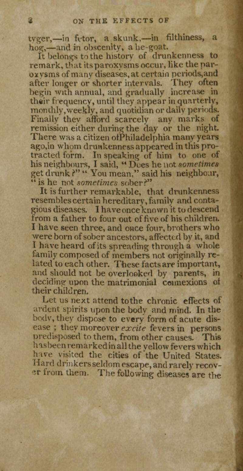 tyger,—in fetor, a skunk.—in filthiness, a hoe;,—and in obscenity, a lie-goat. It belongs to the history of drunkenness to remark, that itsparoxysms occur, like the par- oxysms of many diseases, at certain pcriods,and after longer or shorter intervals. They often begin with annual, and gradually increase in their frequency, until they appear in quarterly, monthly,weekly, and quotidian or dailv period* Finally they afford scarcely any marks of remission either during the day or the night There was a citizen otPhiladelphia many years ago,in whom drunkenness appeared in this pro- tracted form. In speaking of him to one of his neighbours, I said, M Dv.es he not so?netimes get drunk ?  You mean, said his neighbour, is he not sometimes sober? It is further remarkable, that drunkenness resembles certain hereditary, family and conta- gious diseases. I have once known it to descend from a father to four out of five <vf his children. I have 6een three, and once four, brothers who were born of sober ancestors, affected by it, and I have heard of its spreading through a whole family composed of members not originally re- lated to each other. These facts are important, and should not be overlooked by parents, in deciding upon the matrimonial connexions ol their children. Let us next attend tothe chronic effects of ardent spirits upon the body and mind. In the bodv, they dispose to every form of acute dis- ease ; they moreover excite fevers in persons predisposed to them, from other causes. This has been remarkedin all the yellow fevers which hive visited the cities of'the United States. Hard drin kers seldom escape, and rarely recov- er from them. The following diseases are the