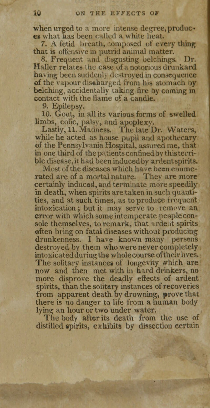 ■when urged to a more intense degree, produo es what lias been called a white heat. 7. A fetid ;>reath, composed of every thing that is offensive in putrid annual matter. 8. Frequent and disgusting belchings. Dr. HaUer relates the case of a notorious drunkard having been suddenl) destroyed in consequence of the vapour discharged from his stomach oy belching, accidentally taking lire by coming in contact with the flame of a candle. 9. Epilepsy. 10. Gout, in all its various forms of swelled limbs, colic, palsy, and apoplexy. Lastly, 11. Madness. The late Dr. Waters, while he acted as house pupil and apothecary of the Pennsylvania Hospital, assured me, that in one third of the patients confined by this terri- ble disease, it had been induced by ardentspirits. Most of the diseases which have been enume- rated are of a mortal nature. They are more certainly induced, and terminate more speedily in death, when spirits are taken in such quanti- ties, and at such times, as to produce frequent intoxication; but it may serve to remove an error with which some intemperate people con- sole themselves, to remark, that '<rde.it spirits ©ften bring on fatal diseases without producing drunkenness. I have known many persons destroyed by them who were never completely intoxicated during the wholecourse oftheir lives. The solitary instances of longevity »vhich are now and then met with in hard drinkers, no more disprove the deadly effects of ardent spirits, than the solitary instances of recoveries from apparent death by drowning, prove that there is no danger to life from a human body lying an hour or two under water. The body after its death from the use of distilled spirits, exhibits by dissection certain