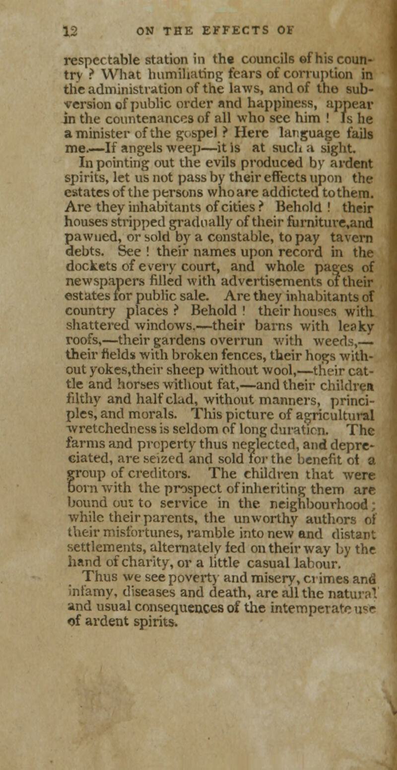 respectable station in th« councils ©f his coun- try ? What humiliating fears of corruption in the administration of the laws, and of the sub- version of public order and happiness, appear in the countenances of all who see him ! Is he a minister of the gospel ? Here language fails me.—If angels weep—it is at such a sight. In pointing out the evils produced by ardent spirits, let us not pass by their effects upon the estates of the persons whoare addicted to them. Are they inhabitants of cities ? Behold ! their houses stripped gradually of their furniture,and pawned, or sold by a constable, to pay tavern debts. See ! their names upon record in the dockets of every court, and whole pages of newspapers filled with advertisements of their estates for public sale. Are they inhabitants of country places ? Behold ! their houses with shattered windows.—their barns with le?ky roofs,—their gardens overrun with weeds,— their fields with broken fences, their hogs with- out yokes.their sheep without wool,—their cat- tle and horses without fat,—and their children filthy and half clad, without manners, princi- ples, and morals. This picture of agricultural wretchedness is seldom of long duration. The farms and property thus neglected, and depre- ciated, are seized and sold for the benefit ot a group of creditors. The children that were born with the prospect of inheriting them are bound out to service in the neighbourhood; while their parents, the unworthy authors of their misfortunes, ramble into new and distant settlements, alternately fed on their way by the hand of charity, or a little casual labour. Thus we see poverty and misery, crimes and infamy, diseases and death, are all the natural and usual consequences of the intemperate use of ardent spirits.