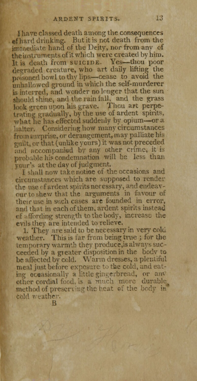 I have classed death among the consequences ©f hard drinking. But it is not death from the immediate hand of the Deity, nor from any of the instruments of it which were created by him. It is death from suicide. Yes—thou poor degraded creature, who art daily lifting the ■ned bowl to thy lips—cease to avoid the unhallowed ground in which the self-murderer is interred, and wonder no longer that the sun should shine, and the run fall, and the grass look green upon his grave. Thou art perpe- trating (51 adiially, by the use of ardent spirits, 'ias effected suddenly by opium—or a Lering how many circumstances ; ■ surprise, or derangement, may palliate his I, or that (unlike yours) it was not preceded accompanied by any other crime, it is liis condemnation will be less than \s at the day of judgment. ! 1 now take, notice of the occasions and circumstances which are supposed to render the use of ardent spirits necessary, and endeav- our to shew that the arguments in favour of r use in such cases are founded in error, and that in each of them, ardent spirits instead ('fording strength to the body, increase the evils they are intended to relieve. 1. They are said to be necessary in verycolu ■weather. This is far from being true ; for the porary warmth they producers always suc- ceeded by a gi eater disposition in the bodv to be afiected by cold. Warm dresses, a pic 1 meal just before ex' he cold, and eat- ing occasionally a little gingerbread, or am other cordial food, is a much more dui method of preserving the heat ©f the bod weather. B