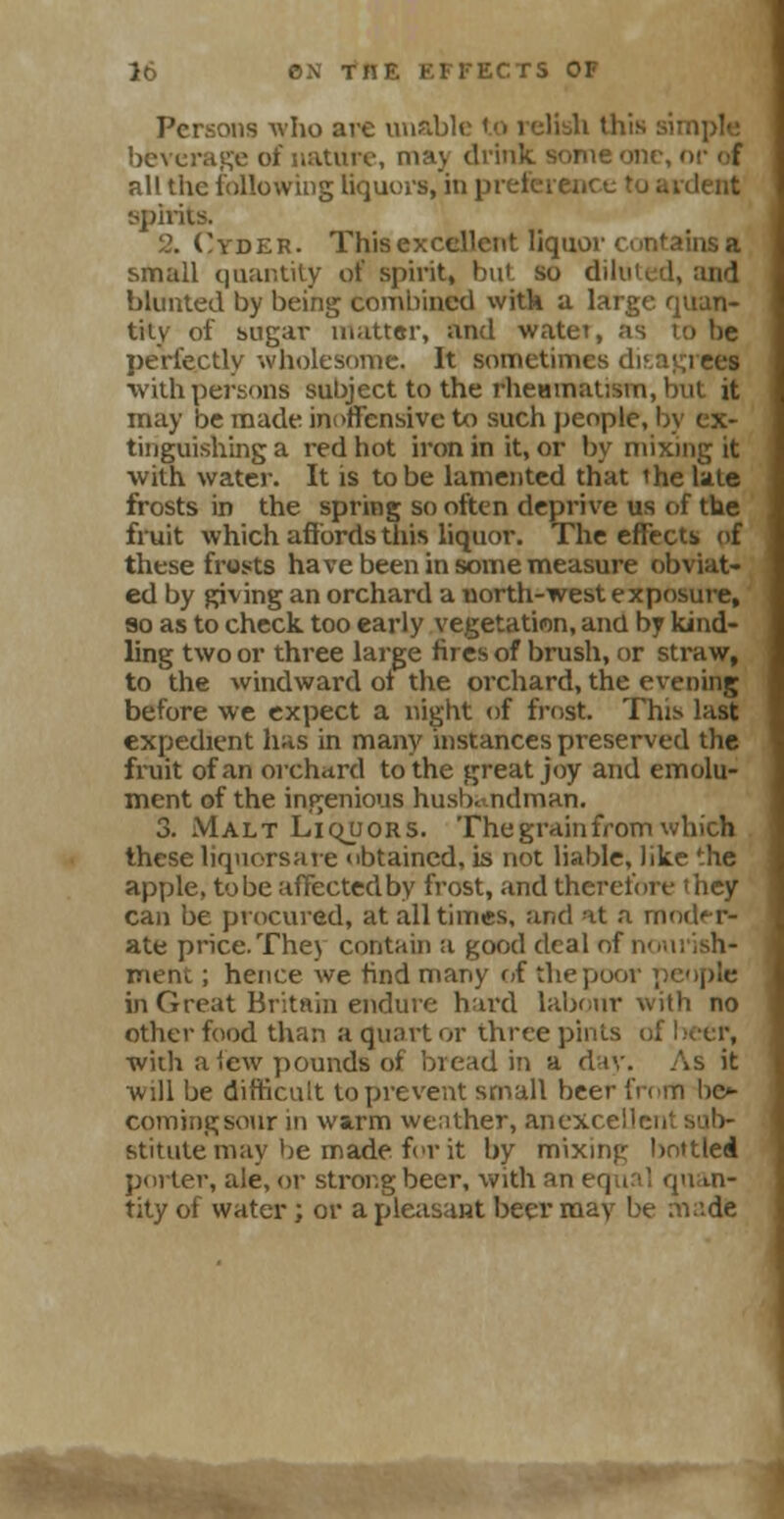 Persons who are unable to relish this sii beverage of nature, ma\ drink some one, or of all the following liquors, in preference to ardent spirits. 2. Cyder. This excellent liquor contains a small quantity of spirit, but so diluted, and blunted by being combined witk a large quan- tity of sugar matter, and watet, as to be perfectly wholesome. It sometimes disagi ees ■with persons subject to the rhetimaUsm, but it may be made inoffensive to such people, by ex- tinguishing a l'ed hot iron in it, or by mixing it with water. It is to be lamented that the late frosts in the spring so often deprive us of the fruit which affords this liquor. The effects of these frosts have been in some measure obviat- ed by giving an orchard a north-west exposure, so as to check too early vegetation, and by kind- ling two or three large fires of brush, or straw, to the windward of the orchard, the evening before we expect a night of frost. This last expedient has in many instances preserved the fruit of an orchard to the great joy and emolu- ment of the ingenious husbandman. 3. Malt Liquors. The grain from which these liquorsare obtained, is not liable, like the apple, tobe affected by frost, and therefore they can be procured, at all times, and at a moder- ate price.The) contain a good deal of nourish- ment ; hence we find many of the poor people in Great Britain endure hard labour with no other food than a quart or three pints of beer, with a lew pounds of bread in a day. As it will be difficult to prevent small beer from be»- commgsour in warm weather, anexce stitutemay be made for it by mixing bottled porter, ale, or strong beer, with an equal quan- tity of water; or a pleasant beer may be made