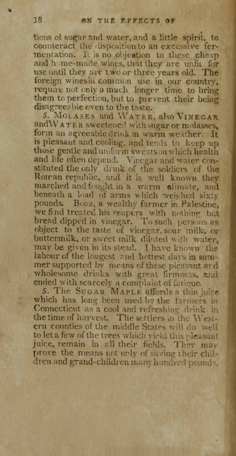 tions ot sugar and water, and a little spirit, to counteract the disposition to an excessive fer- mentation, i. Is no objection to these che ;p and h me-made wines, that they are unfit for use until they aif two or three years old. The foreign winesin common use in our country, require not only a much longer time to bring them to perfection, but to prevent their being disagreeable even to the i 5. Molases and Water, also Vinegar andWATEK. sweetene;1 with sugar or molasses, form an agreeable drink in warm weather. It is pleasant and cooling, and tends to keep up those gentle and uniform sweatson which health and bte often depend. Vinegar and • stituted the only dunk of the soldiers of the Roman republic, and it is well known they marched and fought in a warm slimate, and beneath a load of arms which sixty pounds. Boaz, a wealthy farmer in Palestine, we find treated has capers with nothing hut bread dipped in vinegar. To such pi object to the taste of vinegar, sour milk, or buttermilk, or sweet milk diluted witb water, may be given in ii^ stead. 1 have known the labour of the longest nnd hottest days in sum- mer supported by means of these pleasant ar.d wholesome drinks with great firmness, and ended with scarcely a complaint of fatiquc 5. The Sugar Maple affords a thin ■which has long been used bv the 1 Connecticut as a cool and refreshing drink in the time of harvest. The settlers in the V ern counties of the middle States will do to let a few of the trees which yield this pie juice, remain in all their fields. They may prove the means not only of saving their chil- dren and grand-children many h