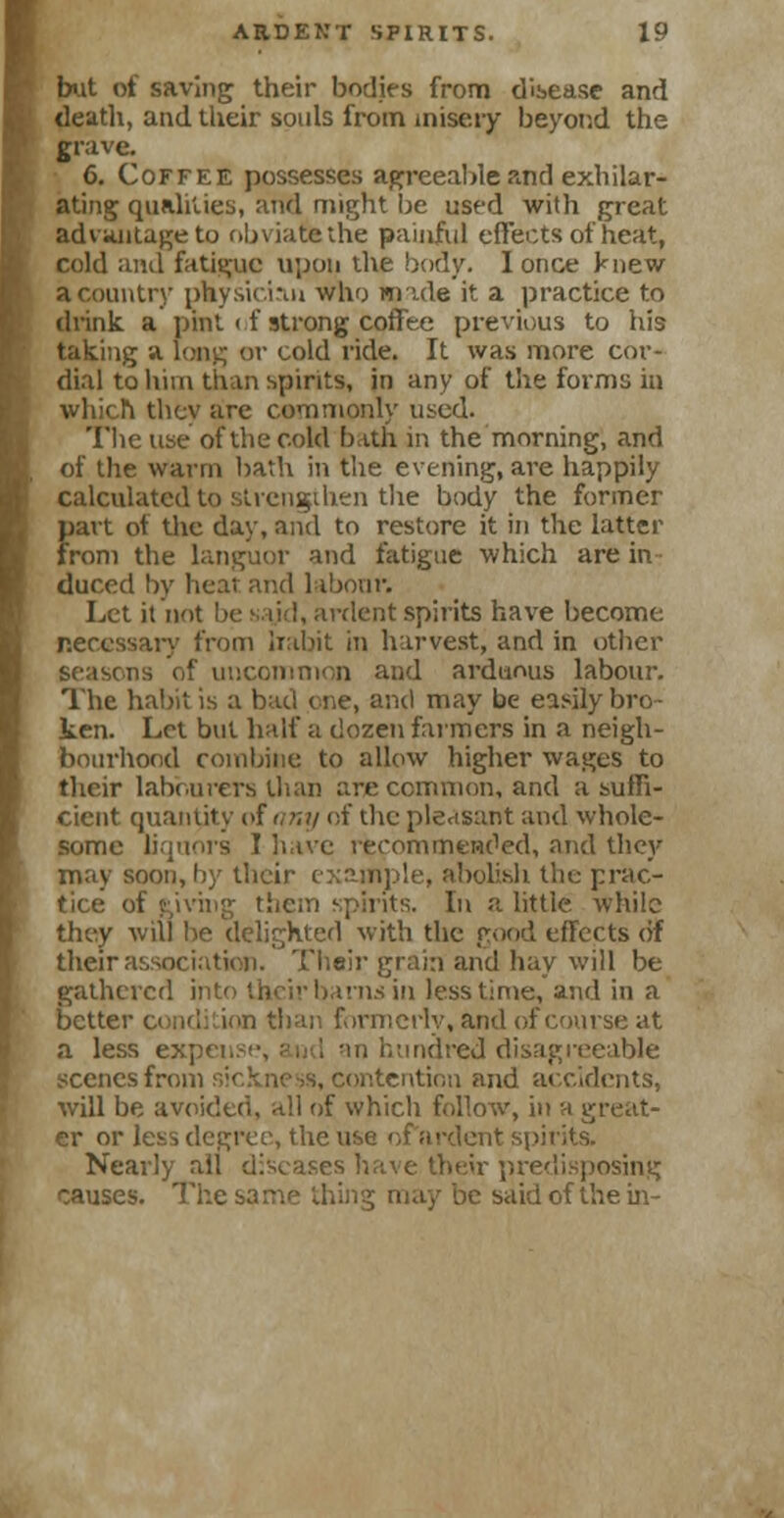 but of saving their bodies from disease and death, and their souls from misery beyond the grave. 6. Coffee possesses agreeable and exhilar- ating qualities, and might be used with great advantage to obviate the painful effects of heat, cold and fatigue upon the body. I once knew a country physician who made it a practice to drink, a pint < f strong coffee previous to his taking a. long or cold ride. It was more cor- dial to him than spirits, in any of the forms in which thev are commonly used. The use of the cold bath in the morning, and of the warm bath in the evening, are happily calculated to strengthen the body the former part of the day, and to restore it in the latter from the languor and fatigue which are in duced by heat and labour. Let it not be sajd, anient spirits have become necessary from irabit in harvest, and in other geasons of uncommon and arduous labour. The habit is a bad one, and may be easily bro- ken. Let but half a dozen farmers in a neigh- bourhood combine to allow higher wages to their labourers than are common, and a suffi- cient quantity of any of the pleasant and whole- some liquors I have recommended, and they may soon, by their c bolish the prac- tice of Riving them spirits. In a little while they will be delighted with the good effects (if their association. Their grain and hay will be gathered into their barns in less time, and in a better condition than formerly, and of course at a less expense, and an hundred disagreeable scenes from sickness, contention and accidents, will be avoided, all of which follow, in a great- er or less degree, the use of ardent spirits. Nearly all diseases have their predisposing tauses. The same thing may be said of the in-