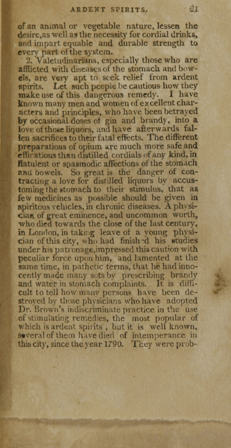 of an animal or vegetable nature, lessen the desirc,as well as the necessity for cordial drinks, and impart equable and durable strength to every part of the system. 2. Valetudinarians, especially those who are afflicted with diseases of the stomach and bow- els, are very apt to seek relief from ardent spirits. Let such people be cautious how they make use of this dangerous remedy. I have known many men and women of excellent char- acters and principles, who have been betrayed by occasional doses of gin and brandy, into a love of those liquors, and have afterwards fal- len sacrifices to their fatal effects. The different preparations of opium are much more safe and efficatious than distilled cordials of any kind, in flatulent or spasmodic affections of the stomach ana bowels. So great is the danger of con- tracting a love for distilled liquors by accus- toming the stomach to their stimulus, that as few medicines as possible should be given in spiritous vehicles, in chronic diseases. A physi- cian of great eminence, and uncommon worth, who died towards the close of the last century, in London, in taking leave of a young physi- cian of this city, who had finish'd his studies under his patronage.impressed this caution with peculiar force upon him, and lamented at the same time, in pathetic terms, that he had inno- cently made many sots by prescribing brandy and water in stomach complaints. It is diffi- cult to tell how many persons have been de- stroyed by those physicians who have adopted Dr. Brown's indiscriminate practice in the use of stimulating remedies, the most popular of which is ardent spirits , but it is well known, several of them have died of intemperance in this city, since the year 1790. They were prob-