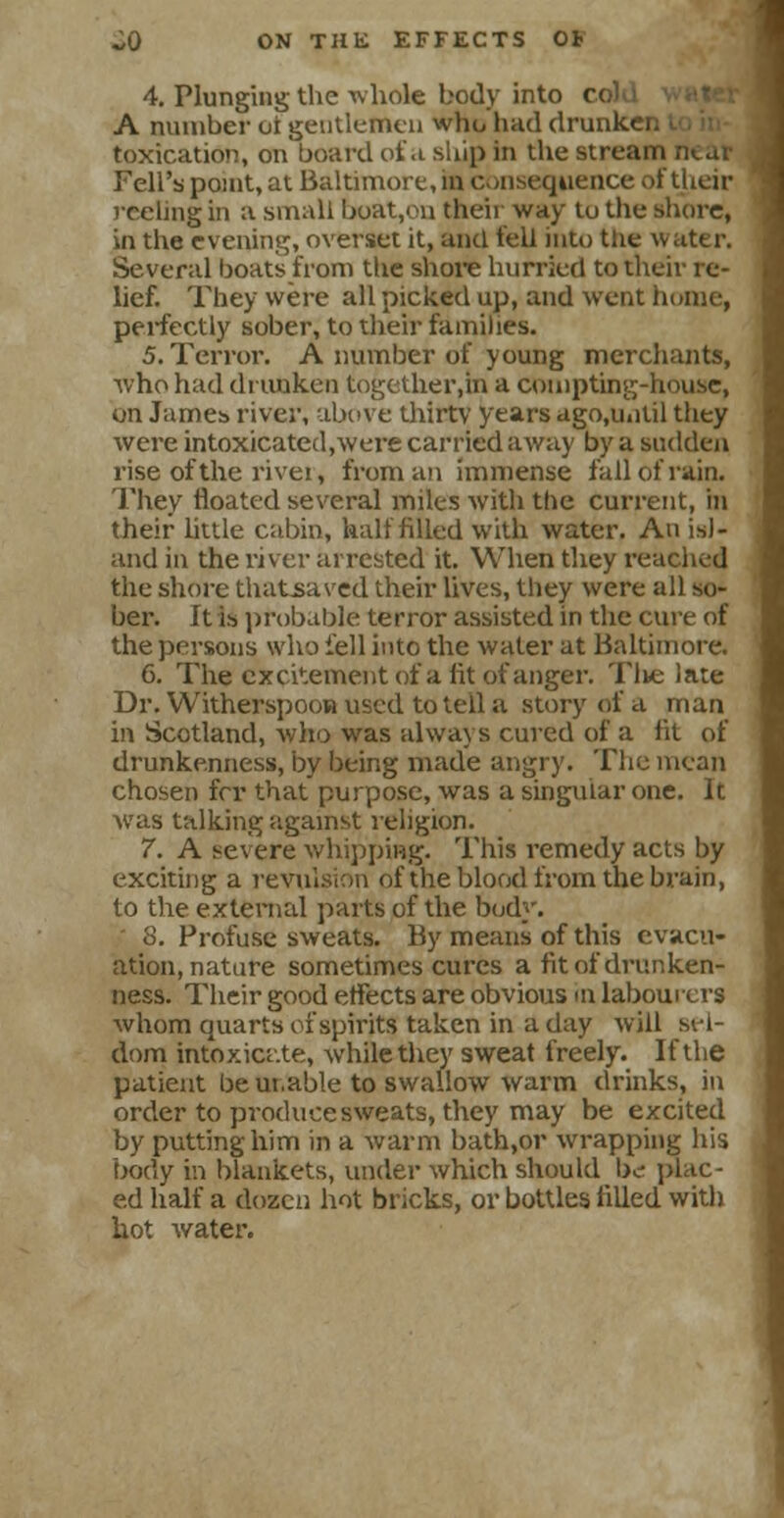 4. Plunging the whole body into c< A number oi gentlemen who had drunk' toxication, on board of a ship in the stream Fell's point, at Baltimore, in consequence of their reeling in a small boat,ou their way tu the shore, in the evening, overset it, and fell into the water. Several boats from the shore hurried to their re- lief. They were all picked up, and went home, perfectly sober, to their families. 5. Terror. A number of young merchants, who had drunken together.in a compting-house, on James river, above thirty years ago.until they were intoxicated.were carried away by a sudden rise of the rivei, from an immense fall of rain. They floated several miles with the current, in their little cabin, half filled with water. An isl- and in the river arrested it. When they reached the shore thatsaved their lives, they were all so- ber. It is probable terror assisted in the cure of the persons who fell into the water at Baltimore. 6. The excitement of a lit of anger. Tlie late Dr. Witherspoon used to tell a story of a man in Scotland, who was always cured of a lit of drunkenness, by being made angry. The mean chosen fcr that purpose, was a singular one. It was talking against religion. 7. A severe whipping. This remedy acts by exciting a revulsion of the blood from the brain, to the external parts of the bod}'. 8. Profuse sweats. By means of this evacu- ation, nature sometimes cures a fit of drunken- ness. Their good effects are obvious in labourers whom quarts of spirits taken in a day will sel- dom intoxicate, while they sweat freely. If the patient be ui.able to swallow warm drinks, in order to produce sweats, they may be excited by putting him in a warm bath,or wrapping his body in blankets, under which should be- plac- ed half a dozen hot bricks, or bottles filled with hot water.