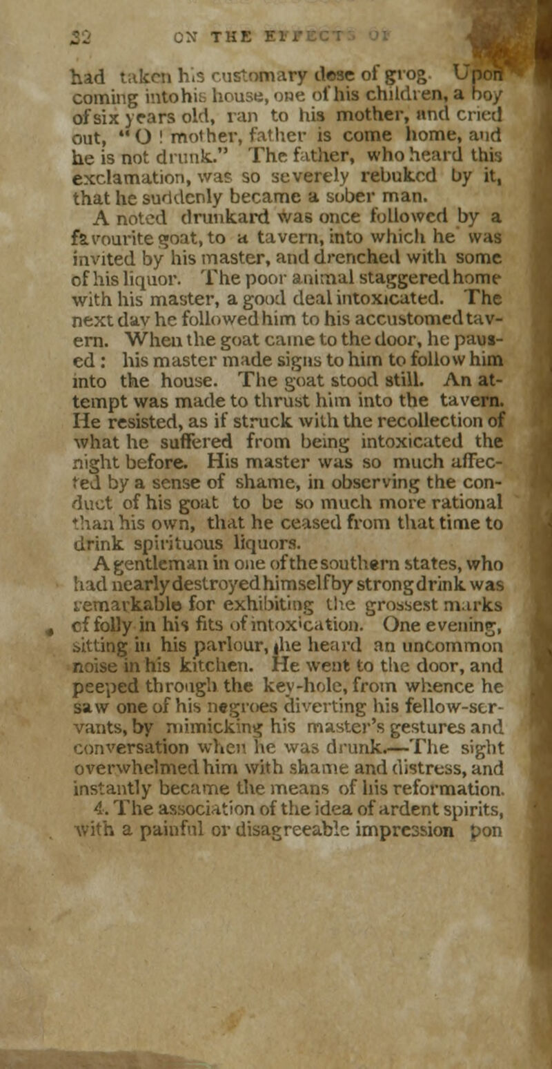 OX THE El1*1 had taken h.s customary dese of grog UfiwP coming intohi;: house, one of his children, a bo/ of six years old, ran to his mother, and cried out, O ! mother, fattier is come home, and he is not drunk.. The father, who hoard this exclamation, was so severely rebuked by it, that he suddenly became a sober man. A noted drunkard was once followed by a favourite goat, to a tavern, into which he was invited by his master, and drenched with some of his liquor. The poor animal staggered home with his master, a good deal intoxicated. The next dav he followed him to his accustomed tav- ern. When the goat came to the door, he paus- ed : his master made signs to him to follow him into the house. The goat stood still. An at- tempt was made to thrust him into the tavern. He resisted, as if struck with the recollection of what he suffered from being intoxicated the night before. His master was so much affec- ted by a sense of shame, in observing the con- duct of his goat to be so much more rational than his own, that he ceased from that time to drink spirituous liquors. A gentleman in one of the southern states, who had nearly destroyed himself by strongdrink was remarkable for exhibiting the grossest mirks cf folly in his fits of intoxication. One evening, sitting in his parlour, |he heard an uncommon noise in his kitchen. He went to the door, and peeped through the key-hole, from whence he saw one of his negroes diverting his fellow-ser- vants, by mimicking his master's gestures and conversation when he was drunk.—The sight overwhelmed him with shame and distress, and instantly became the means of his reformation. 4. The association of the idea of ardent spirits, with a painful or disagreeable impression pon