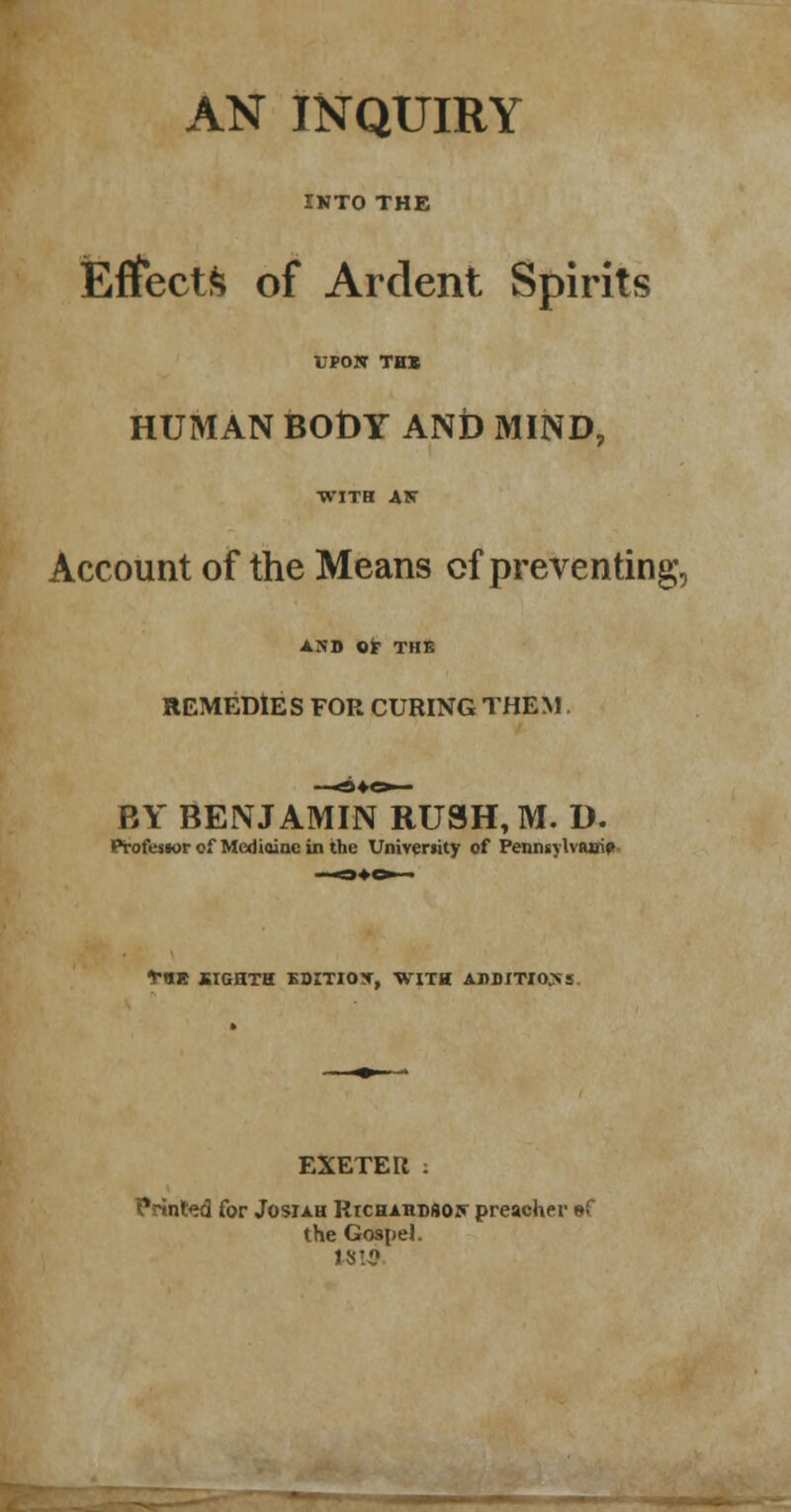 AN INQUIRY INTO THE Effects of Ardent Spirits UPOK TH* HUMAN BODY ANi> MIND, Account of the Means cf preventing;, AND OF THE REMEDIES FOR CURING THEM. BY BENJAMIN RUSH, M. D. Profcswrof Mediaincin the Univeriity of Pennsylvania T«E EIGHTH BBITIOX, WITH ADDITIONS EXETER : Printed for Josiah Rtchardsof preacher ef the Gospel. IS!?