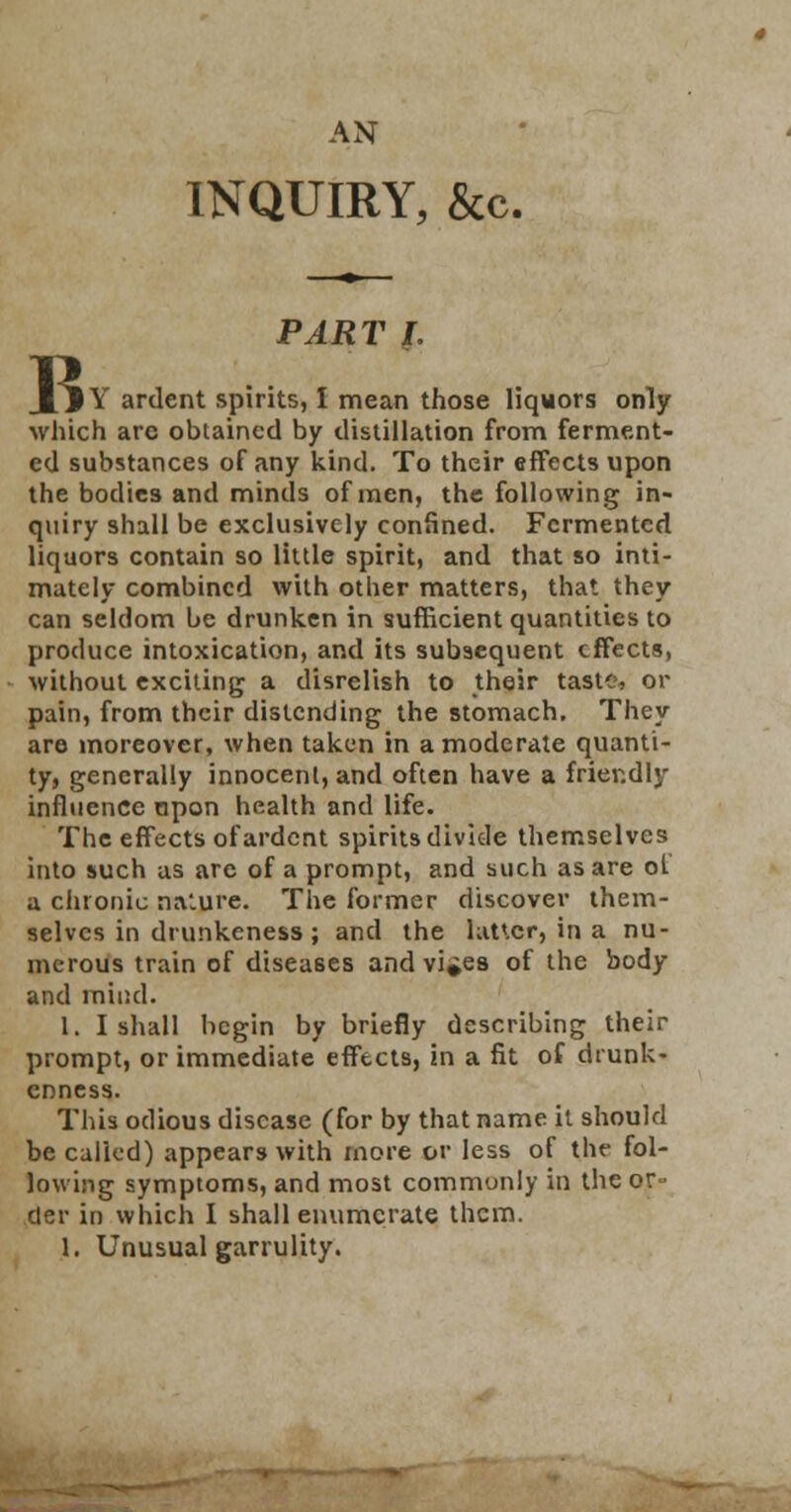 AN INQUIRY, &c. B PART I. IY ardent spirits, I mean those liqwors only which are obtained by distillation from ferment- ed substances of any kind. To their effects upon the bodies and minds of men, the following in- quiry shall be exclusively confined. Fermented liquors contain so little spirit, and that so inti- mately combined with other matters, that they can seldom be drunken in sufficient quantities to produce intoxication, and its subsequent effects, without exciting a disrelish to their taste, or pain, from their distending the stomach. They are moreover, when taken in a moderate quanti- ty, generally innocent, and often have a friendly influence upon health and life. The effects of ardent spirits divide themselves into such us are of a prompt, and such as are ot a chronic na'.ure. The former discover them- selves in drunkeness ; and the latter, in a nu- merous train of diseases and vi^es of the body and mind. 1. I shall begin by briefly describing their prompt, or immediate effects, in a fit of drunk- enness. This odious disease (for by that name it should be called) appears with more or less of the fol- lowing symptoms, and most commonly in the or- der in which I shall enumerate them. 1. Unusual garrulity.