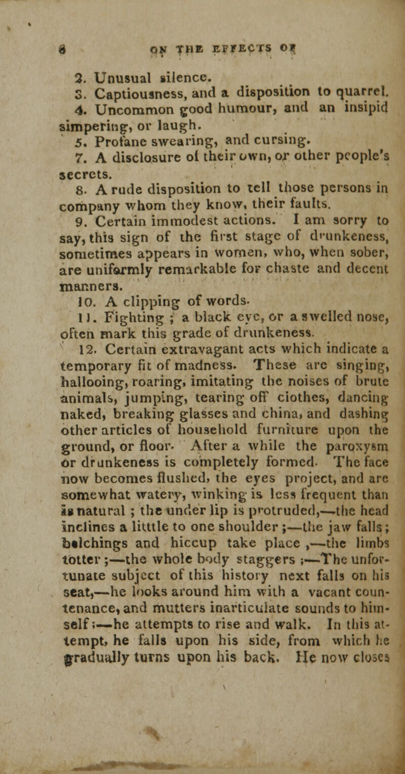 2. Unusual silence. S. Captiousness, and a disposition to quarrel. 4. Uncommon good humour, and an insipid simpering, or laugh. 5. Profane swearing, and cursing. 7. A disclosure ol their own, or other people's secrets. 8- A rude disposition to tell those persons in company whom they know, their faults. 9. Certain immodest actions. I am sorry to say, this sign of the first stage of dmnkeness, sometimes appears in women, who, when sober, are unifarmly remarkable for chaste and decent manners. 10. A clipping of words. 11. Fighting ; a black eye, or a swelled nose, often mark this grade of drunkeness. 12. Certain extravagant acts which indicate a temporary fit of madness. These arc singing, hallooing, roaring, imitating the noises of brute animals, jumping, tearing off ciothes, dancing naked, breaking glasses and china, and dashing other articles of household furniture upon the ground, or floor- After a while the paroxysm or drunkeness is completely formed- The face now becomes flushed, the eyes project, and arc somewhat watery, winking is less frequent than ig natural ; the under lip is protruded,-—the head inclines a litttle to one shoulder ;—the jaw falls; belchings and hiccup take place ,—the limbs totter;—the whole body staggers ;—The unfor- tunate subject of this history next falls on his seat,—he looks around him with a vacant coun- tenance, and mutters inarticulate sounds to him- self;—he attempts to rise and walk. In this at- tempt, he falls upon his side, from which he gradually turns upon his back. He now closes