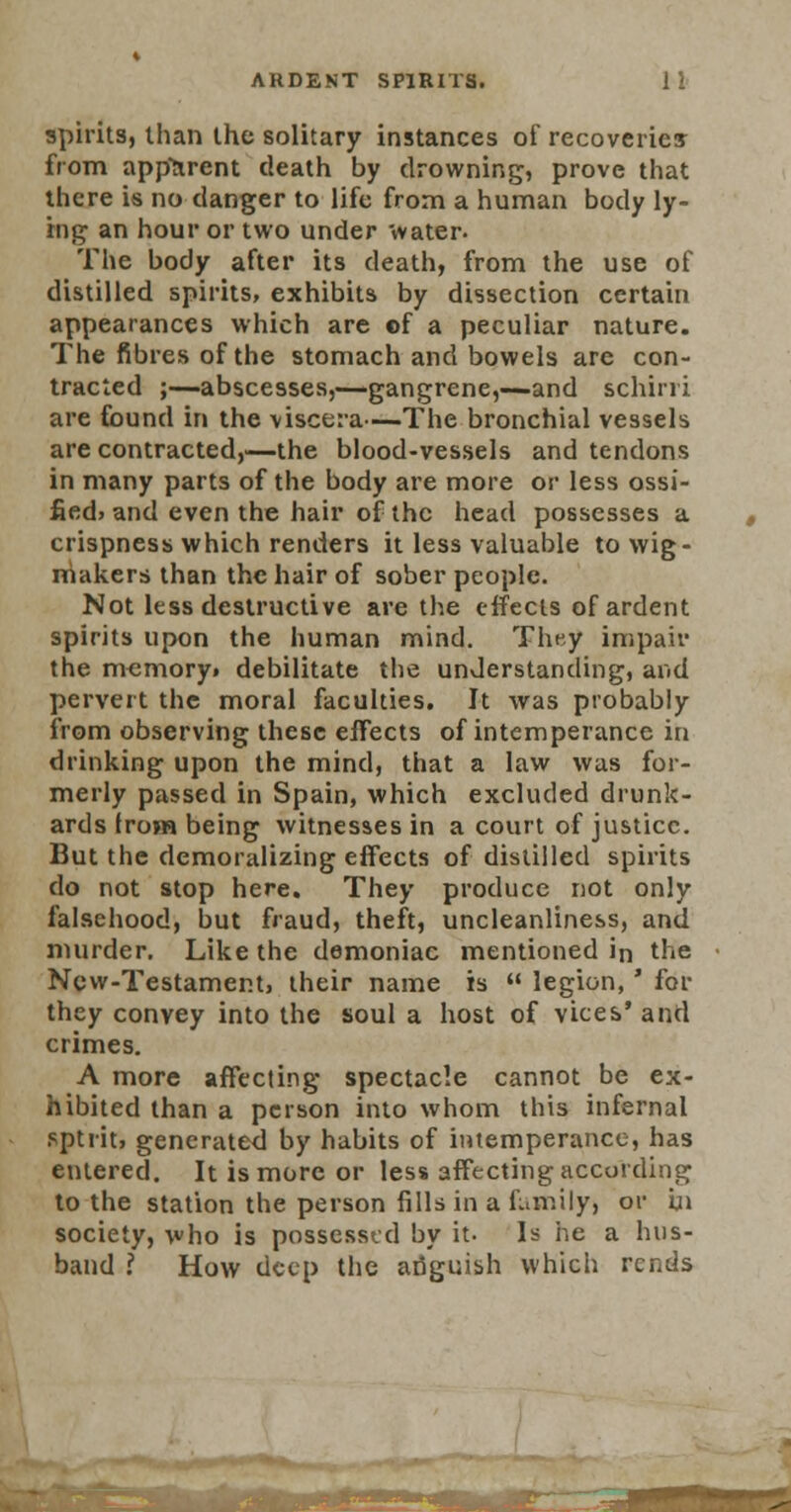 spirits, than the solitary instances of recoveries from apparent death by drowning, prove that there is no danger to life from a human body ly- ing an hour or two under water. The body after its death, from the use of distilled spirits, exhibits by dissection certain appearances which are ©f a peculiar nature. The fibres of the stomach and bowels are con- tracted ;—abscesses,—gangrene,—and schirri are found in the viscera—The bronchial vessels are contracted,—the blood-vessels and tendons in many parts of the body are more or less ossi- fied, and even the hair of the head possesses a crispness which renders it less valuable to wig - makers than the hair of sober people. Not less destructive are the effects of ardent spirits upon the human mind. They impair the memory, debilitate the understanding, and pervert the moral faculties. It was probably from observing these effects of intemperance in drinking upon the mind, that a law was for- merly passed in Spain, which excluded drunk- ards from being witnesses in a court of justice. But the demoralizing effects of distilled spirits do not stop here. They produce not only falsehood, but fraud, theft, uncleanliness, and murder. Like the demoniac mentioned in the New-Testament, their name is  legion,' for they convey into the soul a host of vices' and crimes. A more affecting spectacle cannot be ex- hibited than a person into whom this infernal sptrit, generated by habits of intemperance, has entered. It is more or less affecting according to the station the person fills in a family) or in society, who is possessed by it- Is he a hus- band I How deep the ailguish which rends